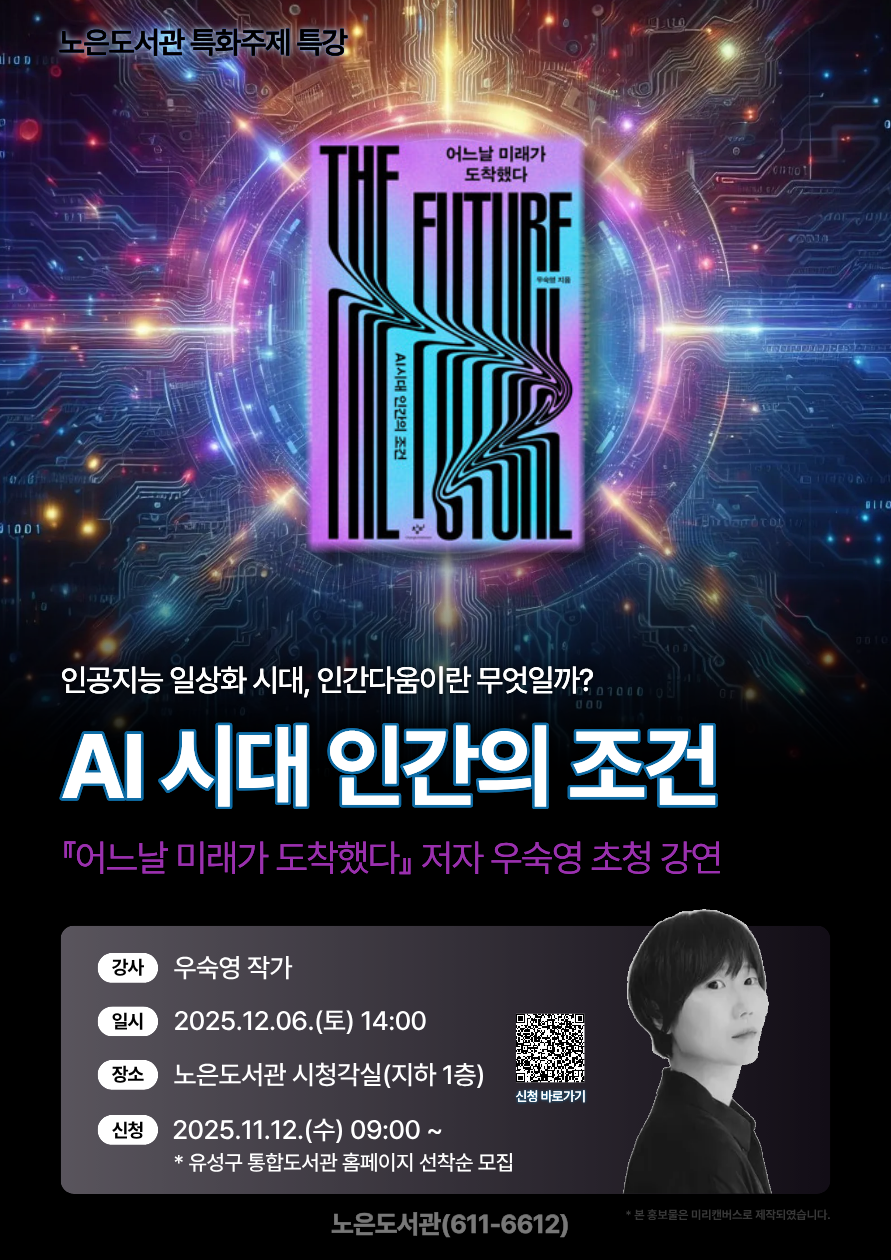 노은도서관 특화주제 특강
<AI 시대 인간의 조건> 『어느날 미래가 도착했다』 우숙영 작가
"왜 사람들은 인공지능에게 개인적인 이야기를 털어놓을까?"
어느새 AI에게 습관적으로 의존하던 자신을 돌아보고더 나은 미래를 위해 인간다움에 대해 다시 묻다

*일시: 2025. 12. 6.(토) 14:00

*장소: 노은도서관 시청각실

*접수:2025. 11. 12(수) 9:00~ / 유성구 통합도서관 홈페이지 선착순 모집

*문의 042-611-6612

