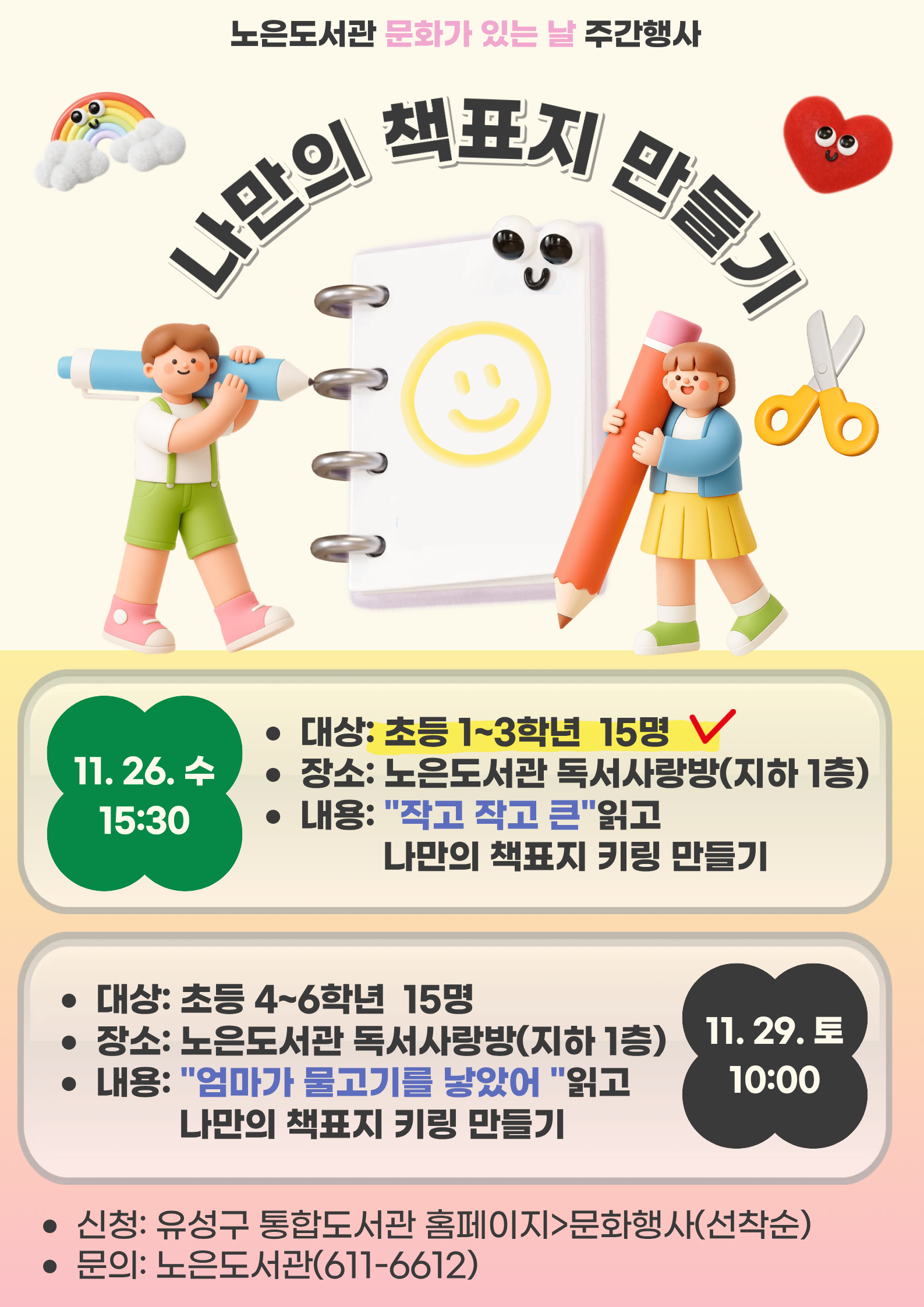 -문화가 있는 날 주간 행사-
노은도서관 「나만의 책표지 만들기」참여자 모집



ㅁ대상: 관내 초등 1-3학년 15명

ㅁ일시: 2025. 11. 26.(수) 15:30~18:00

ㅁ장소: 노은도서관 독서사랑방(지하1층)

ㅁ내용: 도서 「작고 작고 큰」읽고 나만의 책표지 만들기


그림책과 연계한 어린이 독후 체험활동
재미있는 그림책 읽고 마법종이로 나만의 미니 책표지 키링을 만들어보아요!

※ 참석가능한 분만 신청해주십시오. 사전 연락없이 강좌 불참시 추후 강좌 등 신청에 불이익이 발생할 수 있습니다.
※ 재료는 당일 참석자에 한하여 제공됩니다.