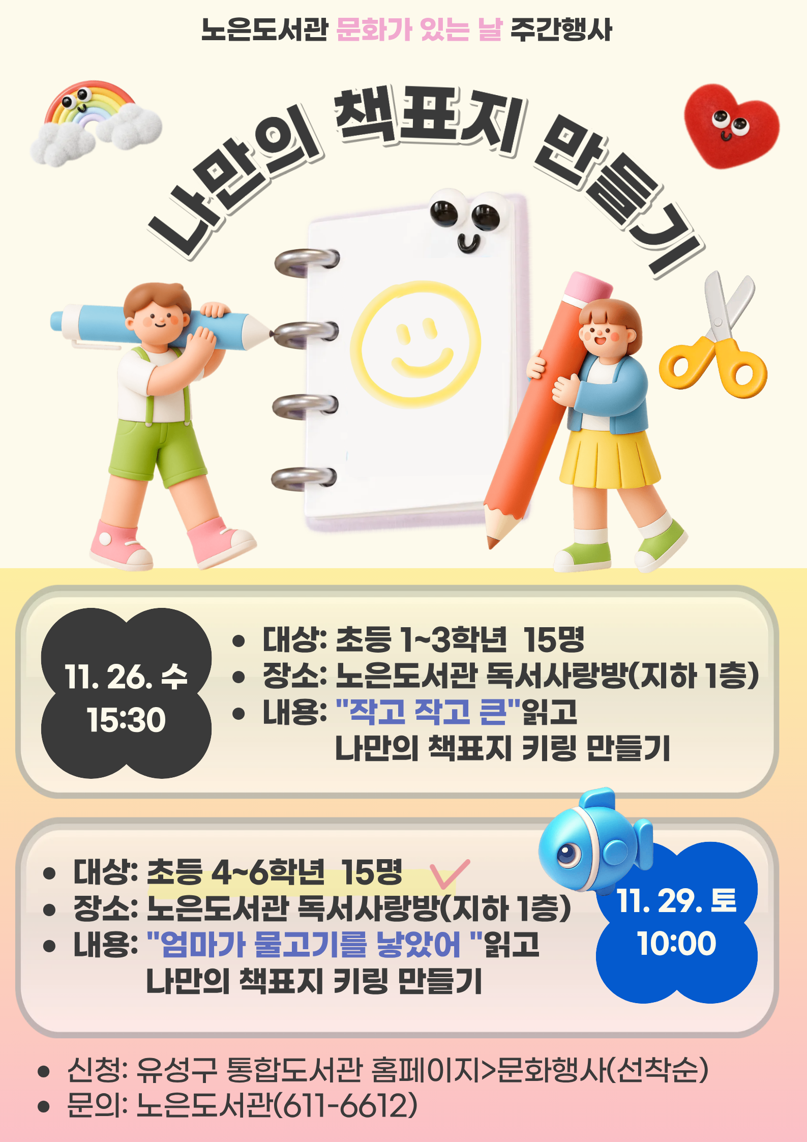 -문화가 있는 날 주간 행사-
노은도서관 「나만의 책표지 만들기」참여자 모집



ㅁ대상: 관내 초등 4-6학년 15명

ㅁ일시: 2025. 11. 29.(토) 10:00~12:30

ㅁ장소: 노은도서관 독서사랑방(지하1층)

ㅁ내용: 도서 「엄마가 물고기를 낳았어」읽고 나만의 책표지 만들기


그림책과 연계한 어린이 독후 체험활동
재미있는 그림책 읽고 마법종이로 나만의 미니 책표지 키링을 만들어보아요!

※ 참석가능한 분만 신청해주십시오. 사전 연락없이 강좌 불참시 추후 강좌 등 신청에 불이익이 발생할 수 있습니다.
※ 재료는 당일 참석자에 한하여 제공됩니다.