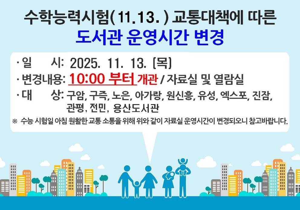 수학능력시험(11.13.) 교통대책에 따른 도서관 운영시간 변경
일시: 2025.11.13.(목)
변경내용: 10시부터 개관 / 자료실 및 열람실
대상: 구암, 구즉, 노은, 아가랑, 원신흥, 유성, 엑스포, 진잠, 용산, 관평, 전민도서관
수능시험일 아침 원활한 교통 소통을 위해 위와 같이 자료실 운영시간이 변경되오니 참고 바랍니다.