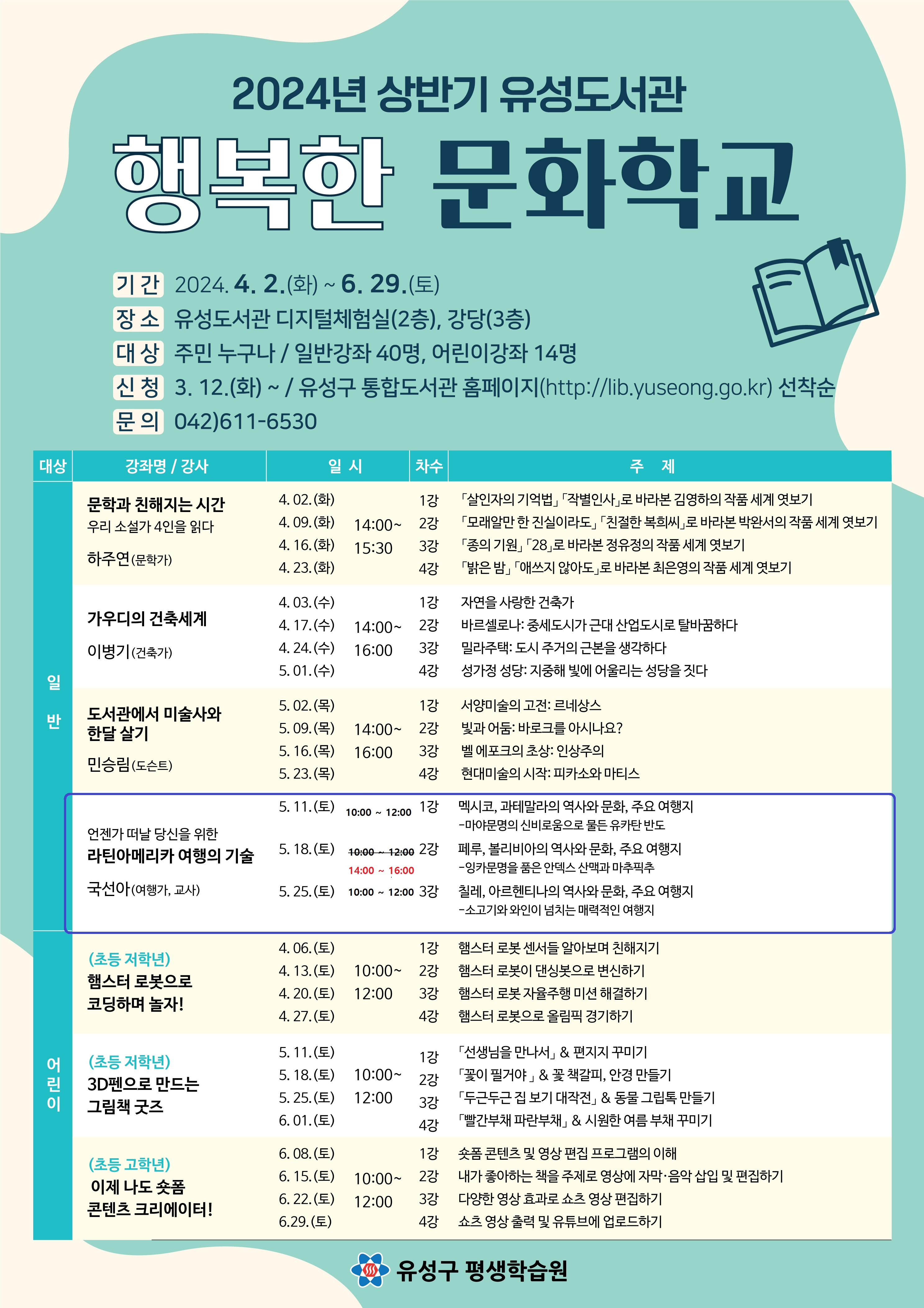 2024년 상반기 행복한 문화학교 기간:2024. 4. 2.(화) ~ 6. 29.(토) 장소:유성도서관 강당(3층) 대상:주민 누구나/일반강좌 40명, 어린이강좌 14명 신청: 3. 12.(화)~ 유성구 통합도서관 홈페이지(http://lib.yuseong.go.kr)선착순 문의:042)611-6530 언제가 떠날 당신을 위한 라틴 아메리카 여행의 기술 국선아(여행가, 교사) 5.11.(토) 10:00~12:00 1강 멕시코, 과테말라의 역사와 문화, 주요 여행지 - 마야문명의 신비로움으로 물든 유카탄 반도 5.18.(토) 14:00~16:00 2강 페루, 볼리비아의 역사와 문화, 주요 여행지-잉카 문명을 품은 안덱스 산맥과 마추픽추 5.25.(토) 10:00~12:00 3강 칠레, 아르헨티나의 역사와 문화, 주요 여행지-소고기와 와인이 넘치는 매력적인 여행지