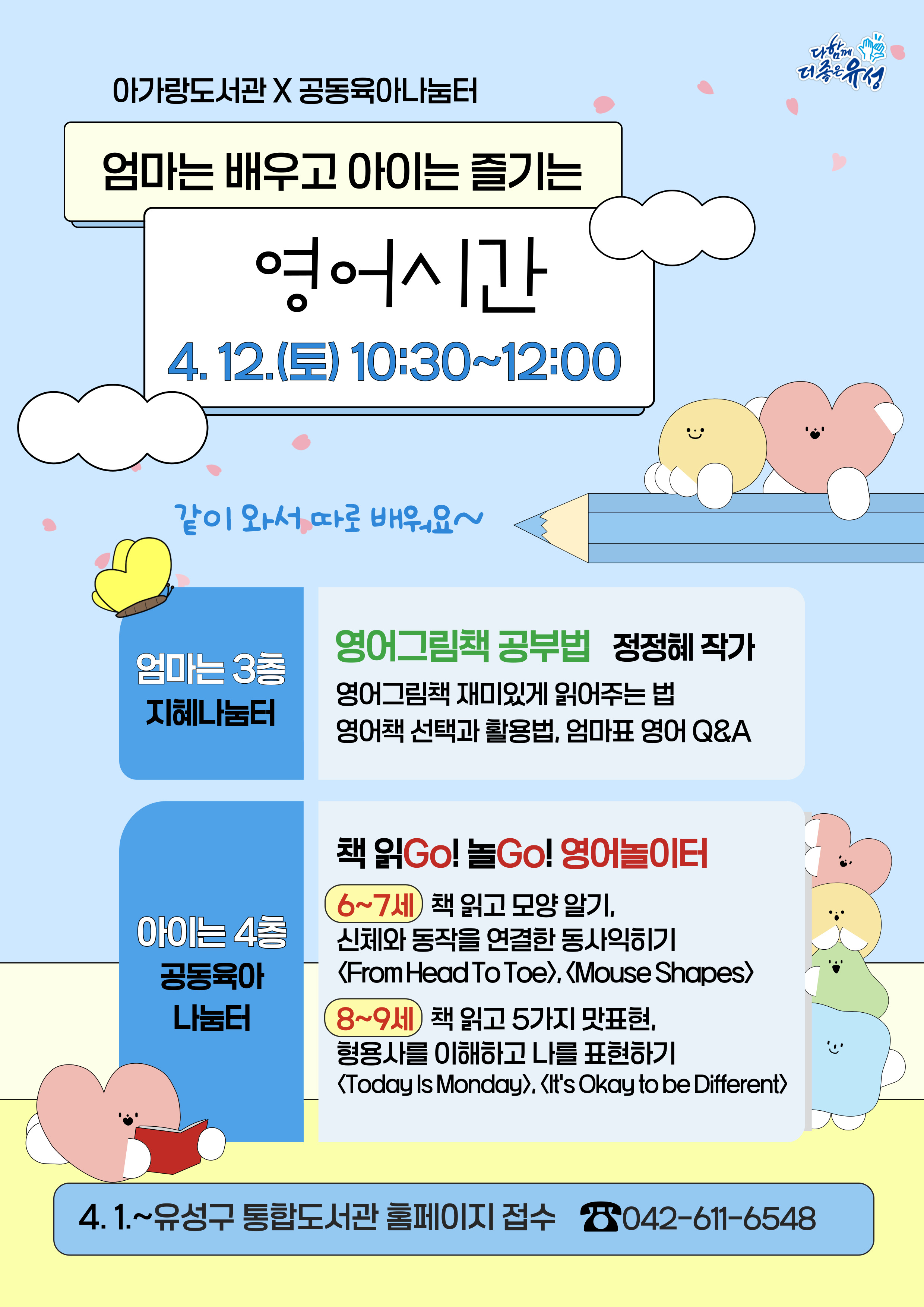 아가랑도서관 X 공동육아나눔터 엄마는 배우고 아이는 즐기는 영어시간 4. 12.(토) 10:30 ~ 12:00   같이 와서 따로 배워요~ 엄마는 3층 지혜나눔터 영어그림책 공부법 정정혜 작가 영어그림책 재미있게 읽어주는 법 영어책 선택과 활용법, 엄마표 영어 Q&A  아이는 4층 공동육아나눔터 책읽Go! 놀Go! 영어놀이터 (6~7세)책 읽고 모양 알기, 신체와 동작을 연결한 동사익히기 <From Head To Toe>, <Mouse Shapes> (8~9세)책 읽고 5가지 맛표현, 형용사를 이해하고 나를 표현하기 <Today Is Monday>, <It's Okay to be Different> 4. 1. ~유성구 통합도서관 홈페이지 접수 042-611-6548