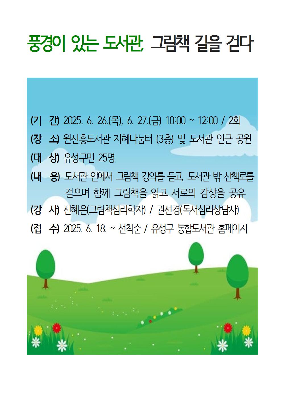 풍경이 있는 도서관, 그림책 길을 걷다 (기  간) 2025. 6. 26.(목), 6. 27.(금) 10:00 ~ 12:00 / 2회   (장  소) 원신흥도서관 및 도서관 인근 공원  (대  상) 유성구민 25명  (내  용) 도서관 안에서 그림책 강의를 듣고, 도서관 밖 산책로를 걸으며           함께 그림책을 읽고 서로의 감상을 공유  (강  사) 신혜은(그림책심리학자) / 권선경(독서심리상담사)  (접  수) 2025. 6. 18. ~ 선착순 / 유성구 통합도서관 홈페이지