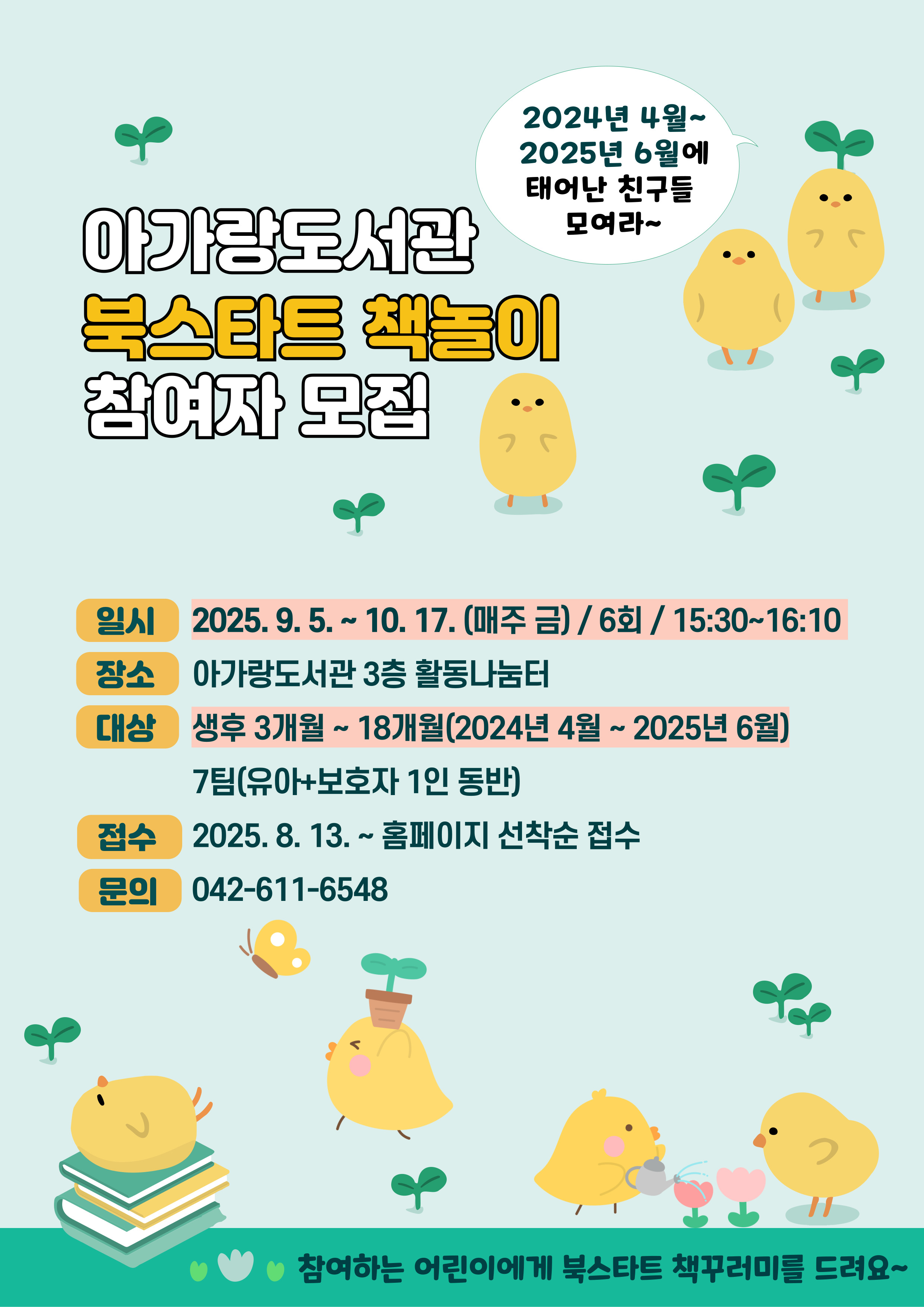 아가랑도서관 북스타트 책놀이 참여자 모집 2024년 4월~2025년 6월에 태어난 친구들 모여라~ 일시 2025. 9. 5. ~ 10. 17. (매주 금) / 6회 / 15:30~16:10  장소 아가랑도서관 3층 활동나눔터 대상 생후 3개월 ~ 18개월(2024년 4월 ~ 2025년 6월)  7팀(유아+보호자 1인 동반) 접수 2025. 8. 13. ~ 홈페이지 선착순 접수 문의 042-611-6548