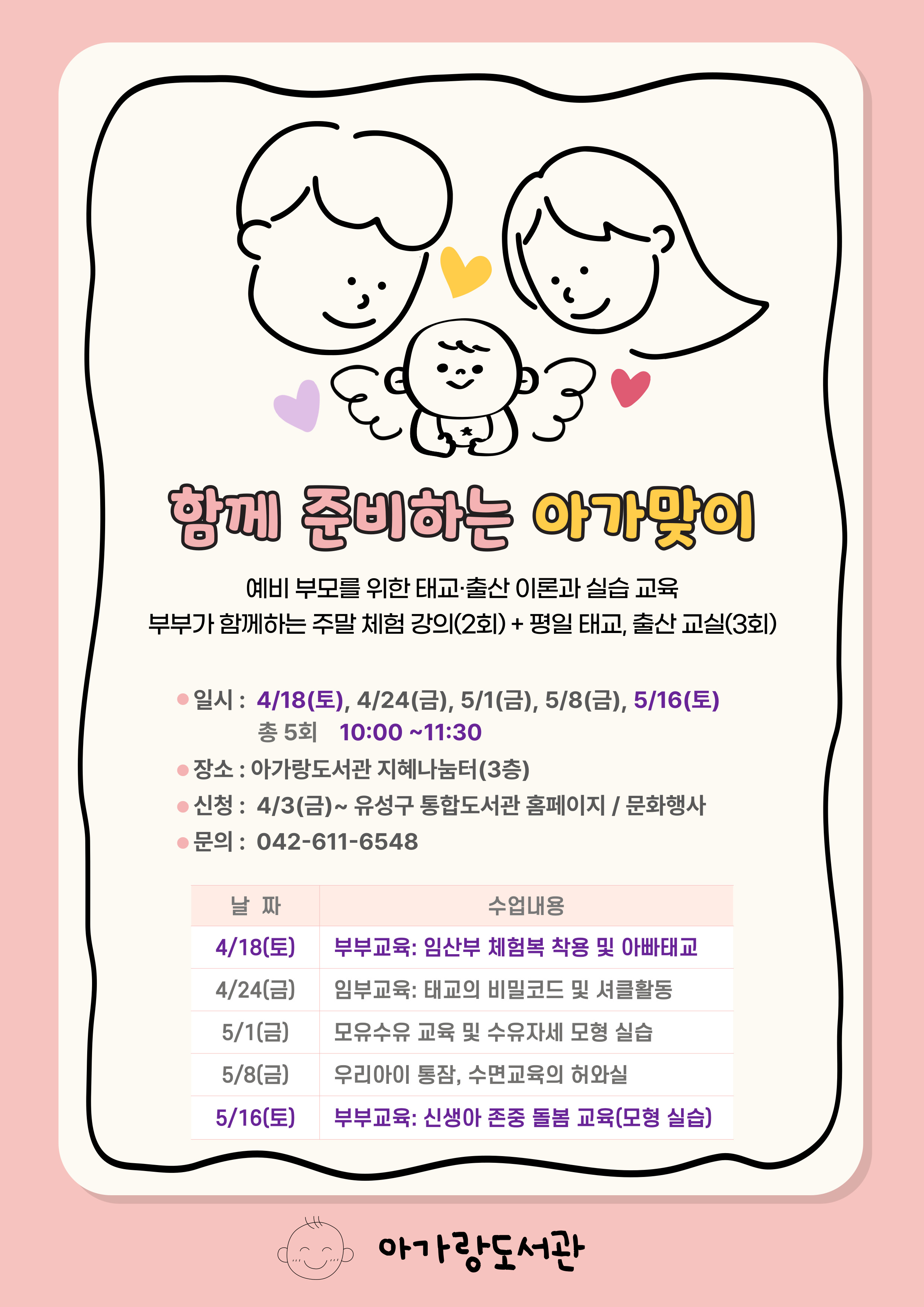 아가랑도서관 임신·출산 행복교실 출산·태교교실  10:00~11:30지혜나눔터(3층) 4/4태교의 3대 키워드 4/11출산방법 및 주의점 4/18모유수유 성공법 4/25100일의 존중 돌봄(모형실습) 아기용품만들기 10:00~11:30지혜나눔터(3층) 5/9두뇌발달 흑백모빌(초점) 6,000원 5/16압화 태명 액자 12,000원 5/23오가닉 애착인형 20,000원 5/30유기농 태명(자수) 베넷저고리 21,000원 재료비(59,000원)별도/어렵지 않아요 베이비마사지 6/4키가 쭉쭉 도움 주는 마사지 6/11면역력을 높여주는 마사지 6/18소화를 도와주는는 마사지 6/25팔의 유연성과 림프자극 마사지 생후 2~6개월 영아 / 준비물: 속싸개, 베이비 오일 3/25~유성구 통합도서관 홈페이지 접수 042-611-6548