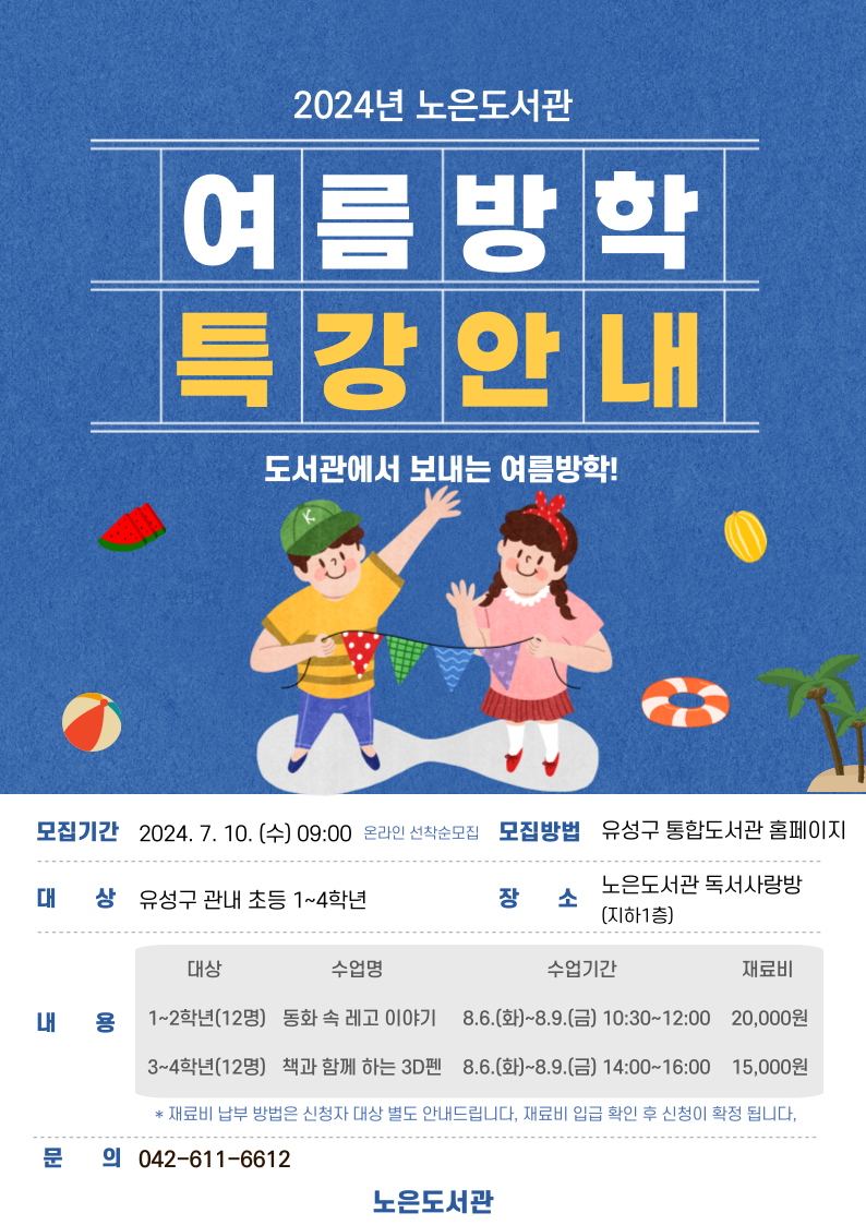 2024년 노은도서관
여름방학 특강안내
도서관에서 보내는 여름방학!
모집기간 2024.7.10.(수) 09:00 온라인 선착순 모집 
모집방법 유성구 통합도서관 홈페이지
대상 유성구 관내 초등 1~4학년 
장소 노은도서관 독서사랑방(지하1층)
내용 
1~2학년 (12명) 동화속 레고이야지 8.6~8.9(화~금) 10:30~12:00 재료비 20000원 
1~3학년(12명) 핵과 함께 하는 3d펜  8.6~8.9(화~금)  14:00~16:00 재료비 15000원 
문의 042-611-6612
노은도서관 