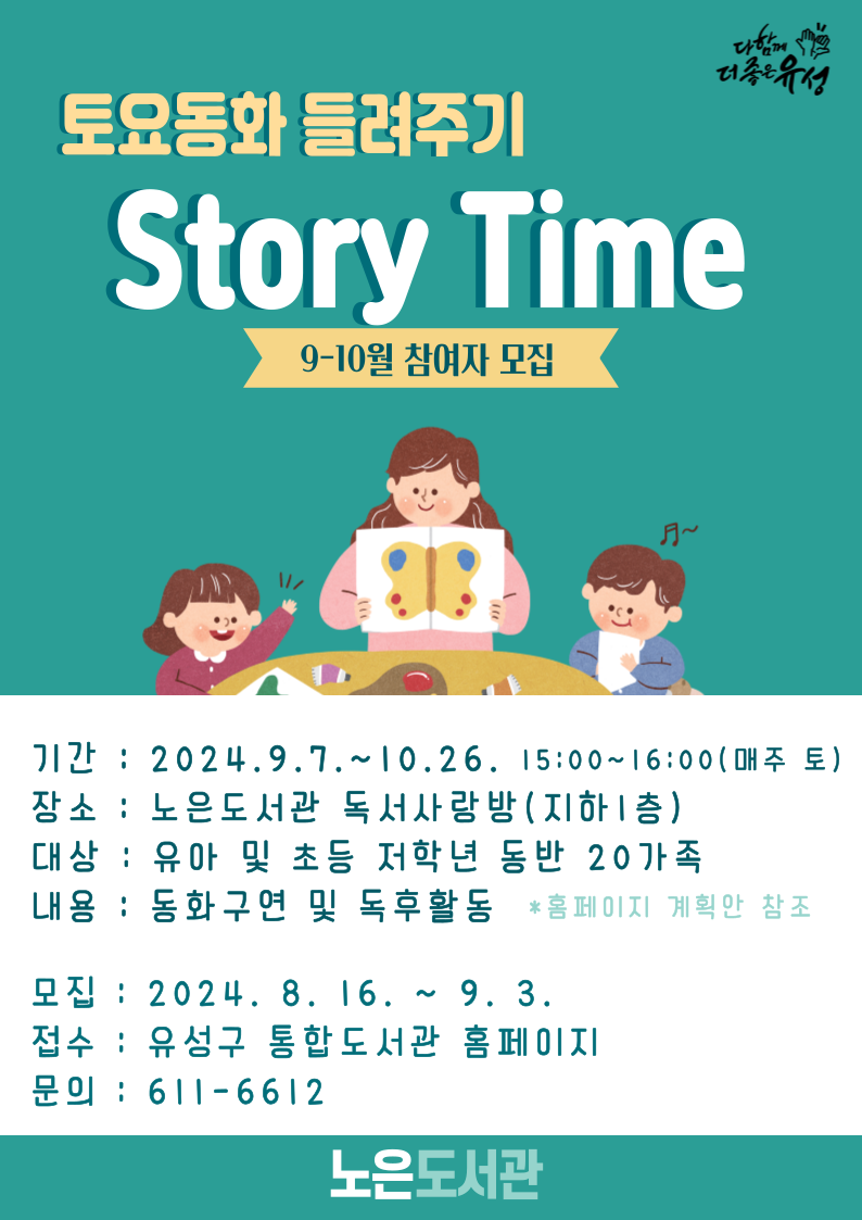 토요동화들려주기
 STORY TIME
9-10월 참여자 모집 
기간 2024. 9. 7. ~ 10. 26. 15:00~16:00(매주토요일)
장소 노은도서관 독서사랑방 지하1층 
대상 유아 및 초등저학년 동반 20가족 
내용 동화구연및 독후활동
홈페이지 계획안 참조 
모집 2024. 8. 16. ~ 9.3.
접수 유성구 통합도서관 홈페이지 
문의 611-6612
노은도서관 