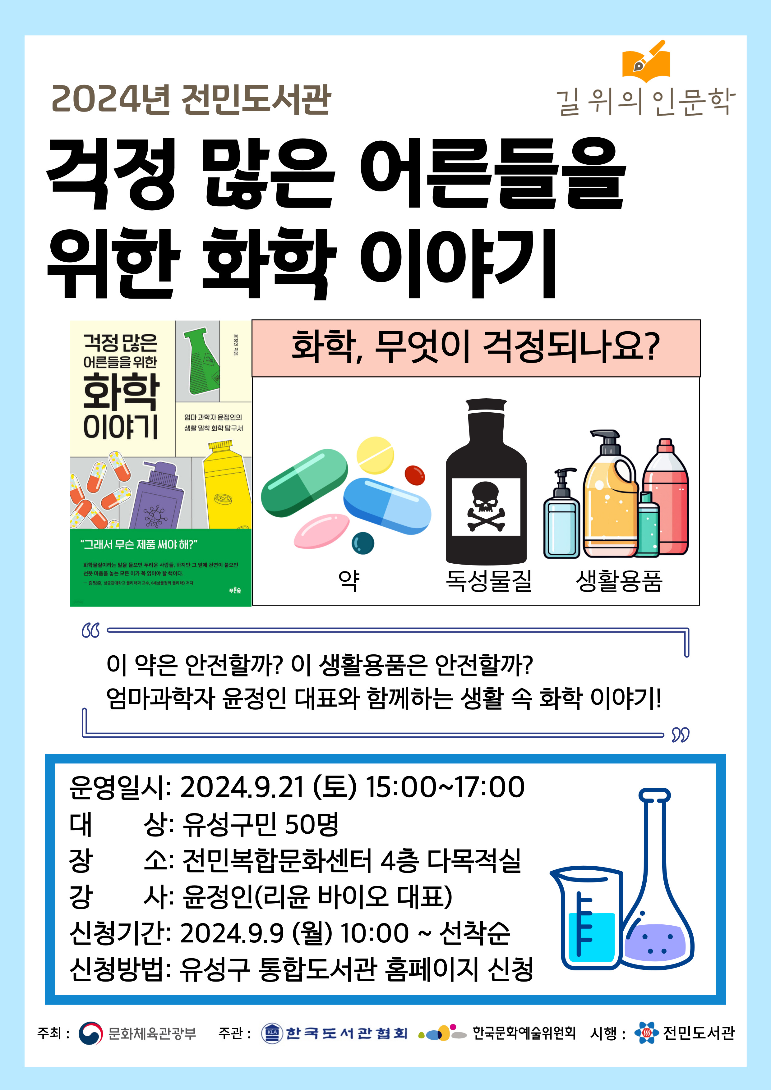 2024년 전민도서간 걱정 많은 어른들을 위한 화학 이야기
화학 무엇이 걱정되나요?
이 약은 안전할까? 이 생활용품은 안전할까?
엄마과학자 윤정인 대표와 함께하는 생활 속 화학 이야기
운영일시:2024년 9월 21일 토 15시 ~ 17시
대상: 유성구민 50명
장소: 전민복합문화센터 4층 다목적실
강사: 윤정인(리윤 바이오 대표)
신청기간 2024년 9월 9일 오전 10시부터
신청방법 유성구 통합도서관 홈페이지 신청