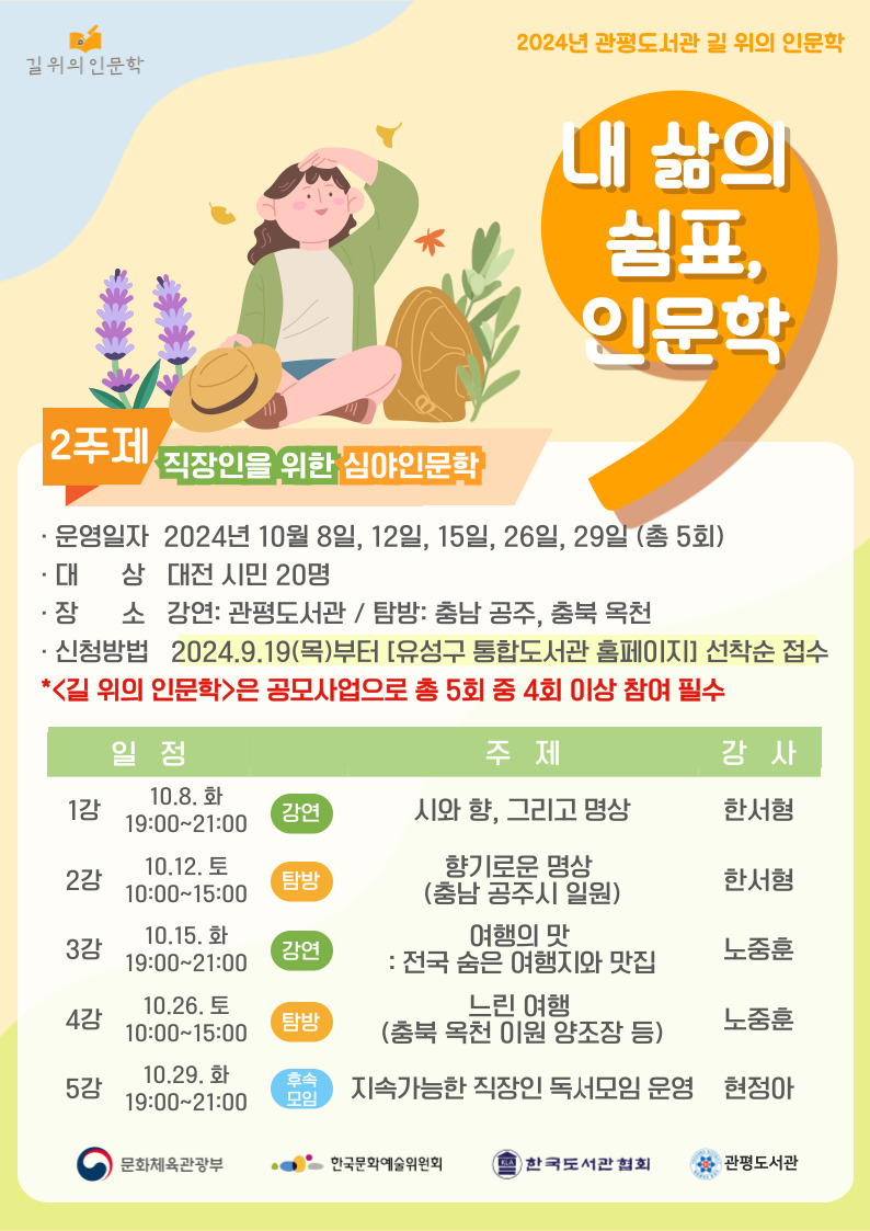 2024년 관평도서관 길 위의 인문학
-내 삶의 쉼표, 인문학-
2주제: 직장인을 위한 심야인문학
· 운영일자  2024년 10월 8일, 12일, 15일, 26일, 29일 (총 5회)
· 대      상   대전 시민 20명
· 장      소   강연: 관평도서관 / 탐방: 충남 공주, 충북 옥천
· 신청방법   2024.9.19(목)부터 [유성구 통합도서관 홈페이지] 선착순 접수
*<길 위의 인문학>은 공모사업으로 총 5회 중 4회 이상 참여 필수
일정: 강연 1강 10.8.화 19:00~21:00 주제: 시와 향, 그리고 명상 강사: 한서형
일정: 강연 2강 10.12.토 10:00~15:00 주제: 향기로운 명상 (충남 공주시 일원) 강사: 한서형
일정: 강연 3강 10.15.화 19:00~21:00 주제: 여행의 맛 : 전국 숨은 여행지와 맛집 강사: 노중훈
일정: 탐방 4강 10.26.토 10:00~15:00 주제: 느린 여행 (충북 옥천 이원 양조장 등) 강사: 노중훈
일정: 후속모임 5강 10.29.화 10:00~12:00 주제: 지속가능한 직장인 독서모임 운영 강사: 현정아