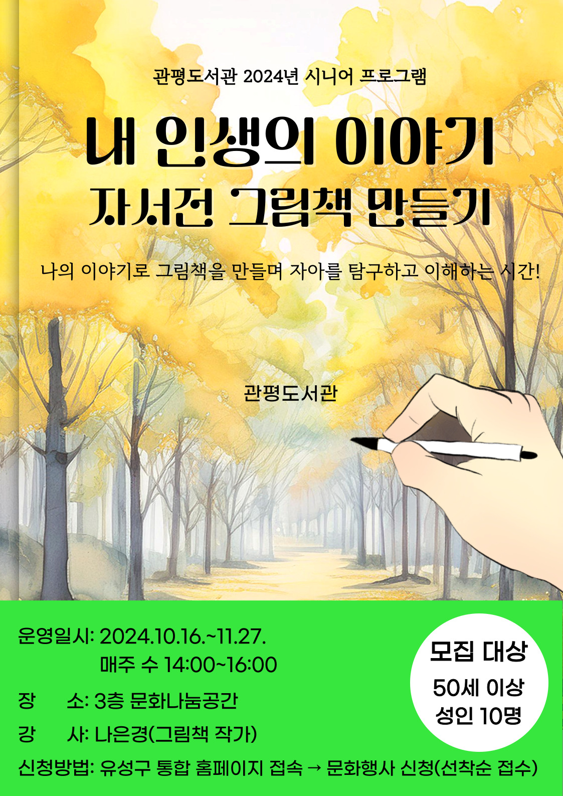 [관평도서관] 2024 시니어 프로그램 <내 인생의 이야기(자서전) 그림책 만들기 과정>
일시: 10. 16.~11. 27.  매주 수요일 14:00~16:00
대상: 50세 이상 성인 10명
장소: 관평도서관 3층 문화나눔공간
강사: 나은경(그림책작가)
신청방법: 9.26.부터 홈페이지 선착순 접수