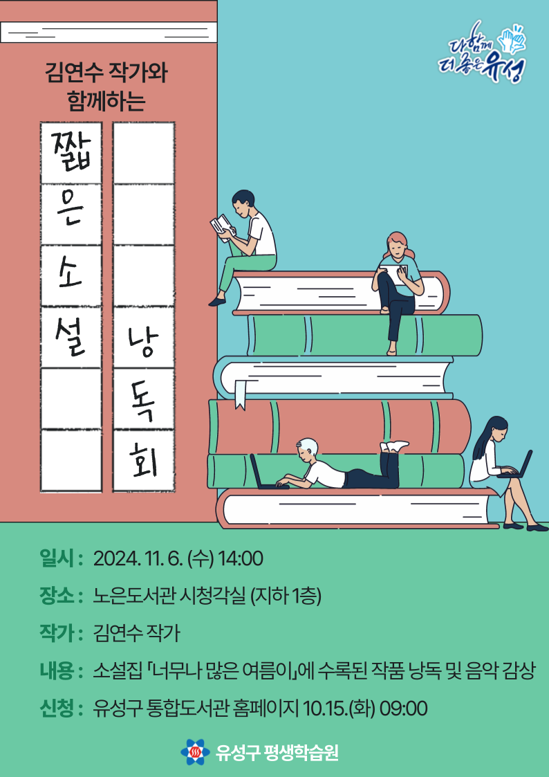 김연수 작가와 함께 하는 짧은 소설 낭독회 
일시 2024.11.6. 수 14:00
장소 노은도서관 시청각실 
작가 김연수 작가
내용 소설집 너무나 많은 여름이에 수록된 작품 낭독 및 음악 감상 
신청 유성구 통합도서관 홈페이지 10.15.화  09:00
유성구 평생학습원 