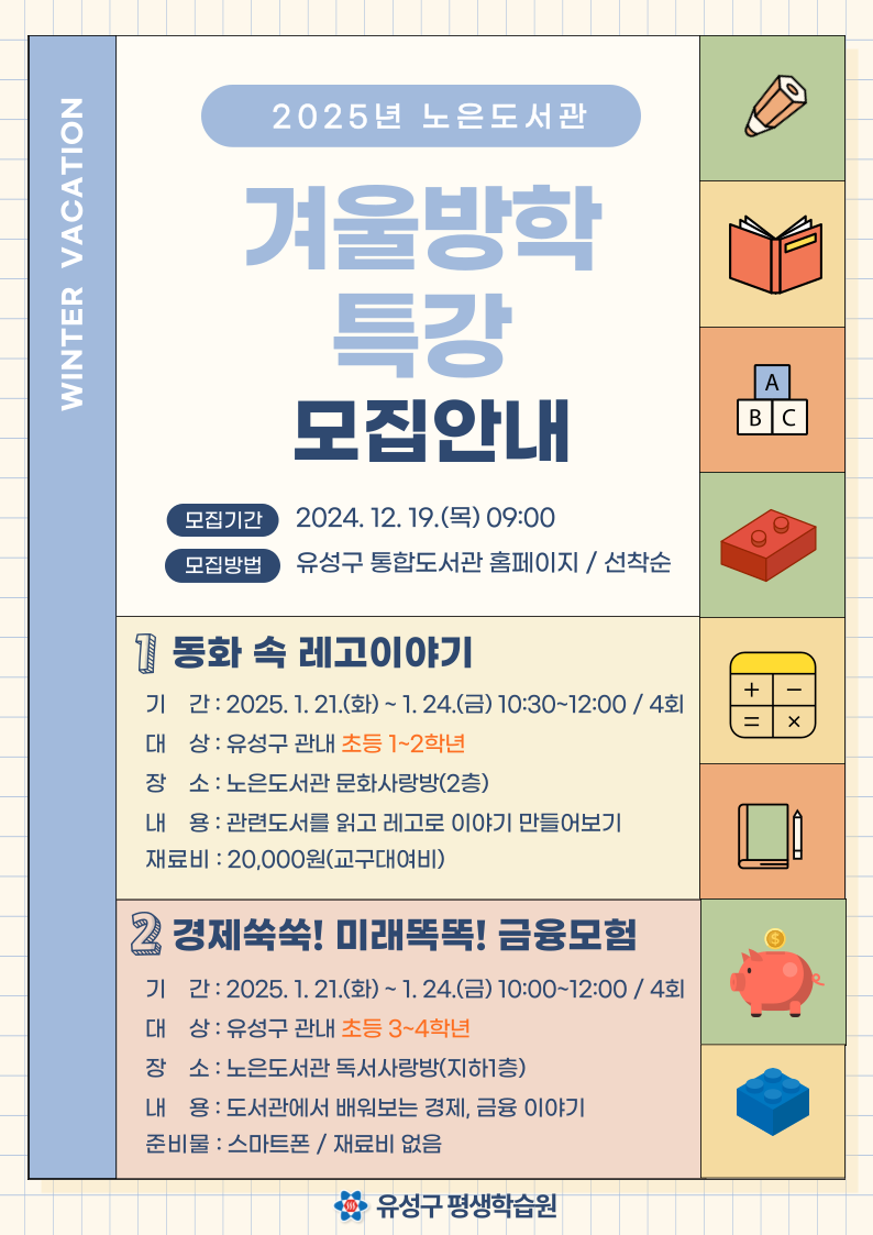 2025년 노은도서관 겨울방학 특강 모집안내 
모집기간 2024.12.19. 목 09:00
모집방법 유성구 통합도서관 홈페이지 선착순 
1 동화속 레고이야기 
기간 2025.1.21.화 1.24. 금 10:30~12:00 / 4회 
대상 유성구 관내 초등 1-2학년 
장소 노은도서관 문화사랑방 (2층) 
내용 : 관련도서를 읽고 레고로 이야기 만들어보기 
재료비 20,000원 교구대여비 
2. 경제 쑥쑥 미래 똑똑 금융모험 
기간 2025.1.21.화 1.24. 금 10:00~12:00 / 4회 
대상 유성구 관내 초등 3-4학년 
장소 노은도서관 독서사랑방 (지하1층) 
내용 : 도서관에서 배워보는 경제 금융이야기 
준비물 스마트폰 재료비 없음 
유성구 평생학습원 