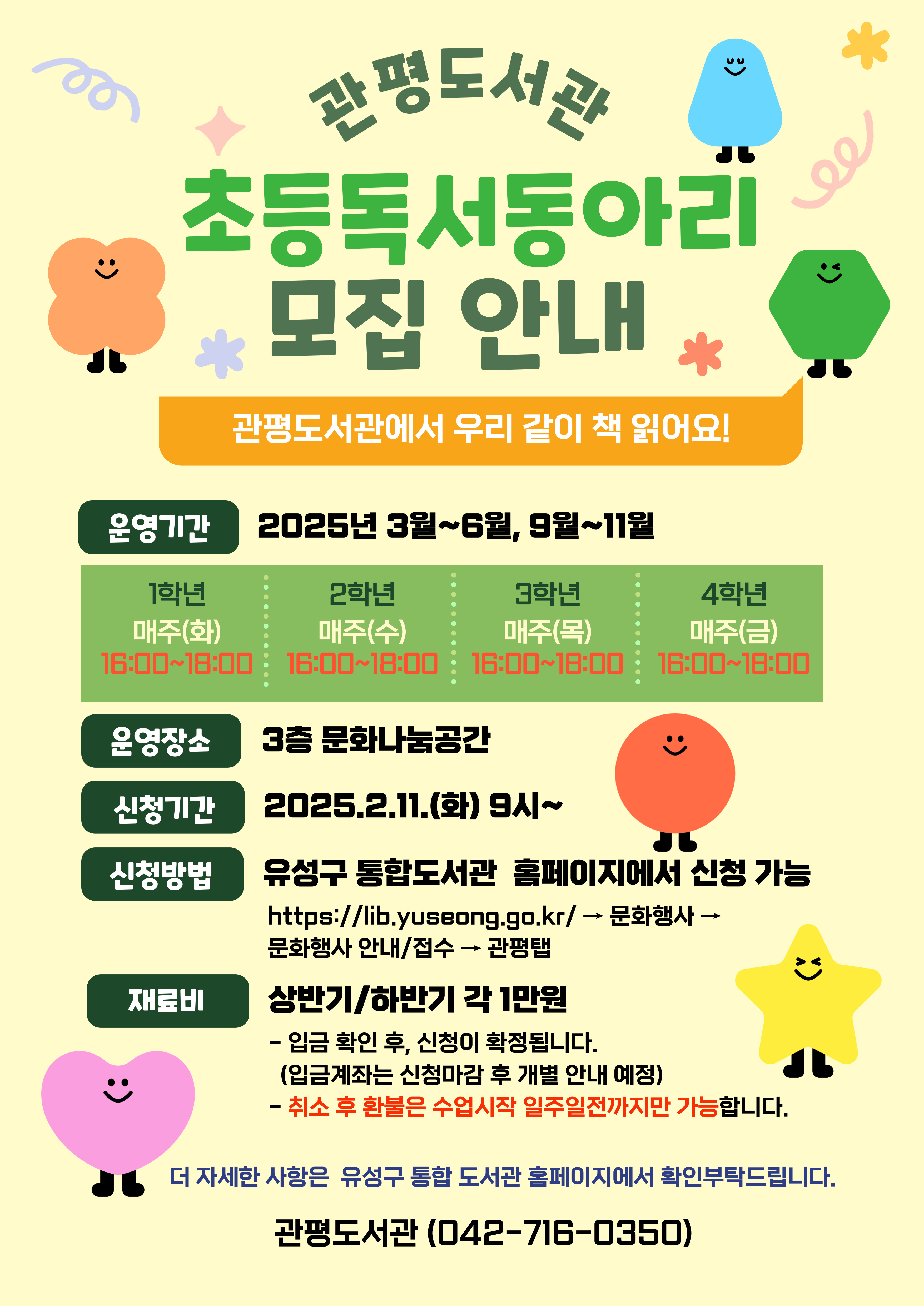 관평도서관 초등독서동아리 모집 안내
관평도서관에서 우리 같이 책 읽어요!
운영기간 : 2025년 3월~6월, 9월~11월
 - 1학년 매주(화) 16:00~18:00
 - 2학년 매주(수) 16:00~18:00
 - 3학년 매주(목) 16:00~18:00
 - 4학년 매주(금) 16:00~18:00
운영장소: 3층 문화나눔공간
신청기간:2025.2.11.(화) 9시~
신청방법: 유성구 통합도서관 홈페이지에서 신청 가능
                  http://lib.yuseong.co.kr/ -> 문화행사-> 문화행사 안내/접수 -> 관평 탭
재료비: 상반기/하반기 각 1만원
              - 입금확인 후, 신청이 확정됩니다. (입금게좌는 신청 마감 후 개별 안내 예정)
              - 취소 후 홥불은 수업시작 일주일전까지만 가능합니다. 
더 자세한 사항은 유성구 통합도서관 홈페이지에서 확인 부탁드립니다. 
관평도서관(042-716-0350)
