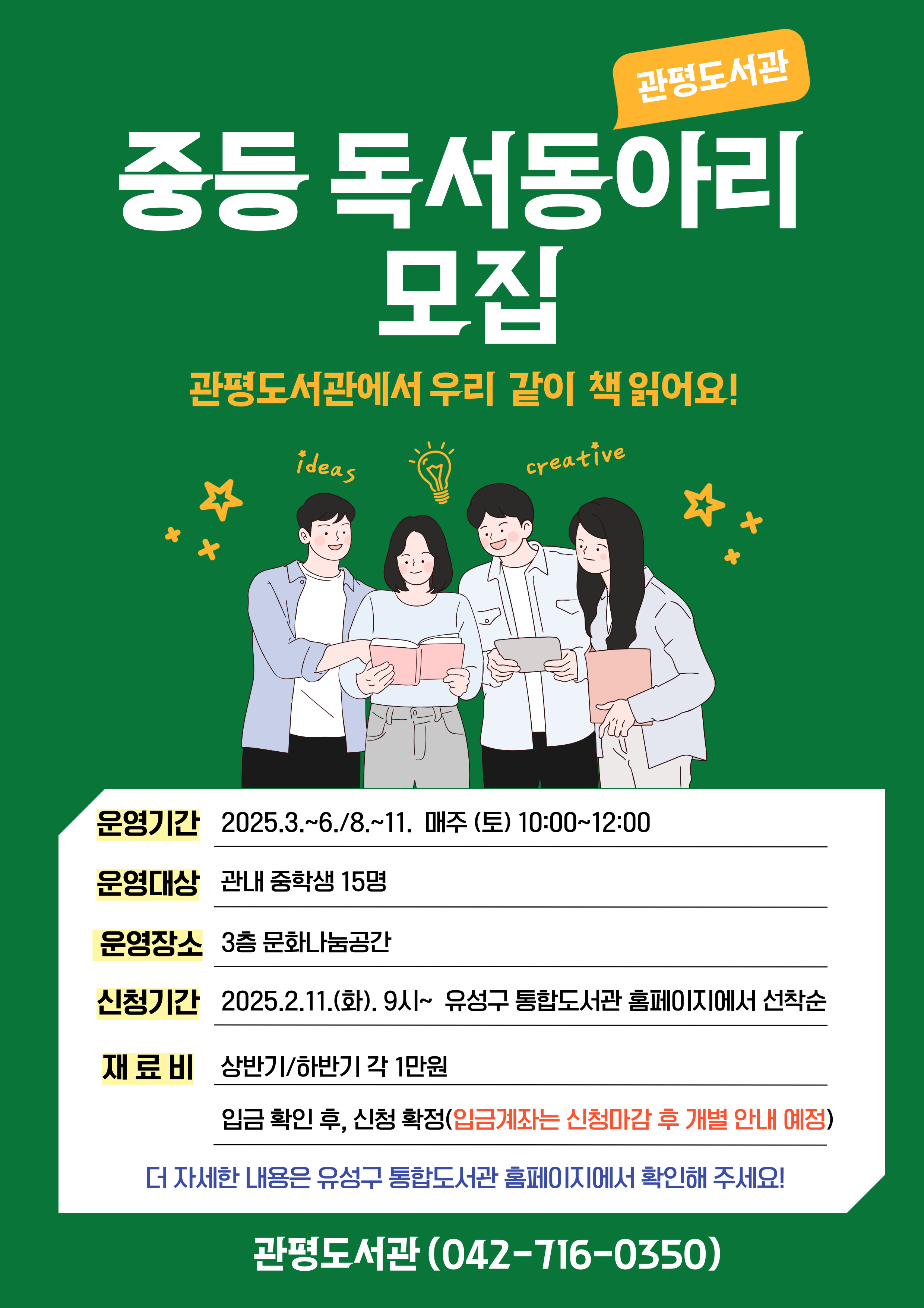 관평도서관 중등독서동아리 모집
관평도서관에서 우리 같이 책 읽어요!
운영기간 : 2025년 3월~6월, 8월~11월
운영장소: 3층 문화나눔공간
신청기간: 2025.2.11.(화) 9시~ 유성구 통합도서관 홈페이지에서 선착순
재료비: 상반기/하반기 각 1만원
              - 입금확인 후, 신청 확정 (입금게좌는 신청 마감 후 개별 안내 예정)
더 자세한 사항은 유성구 통합도서관 홈페이지에서 확인해 주세요!
관평도서관(042-716-0350)
