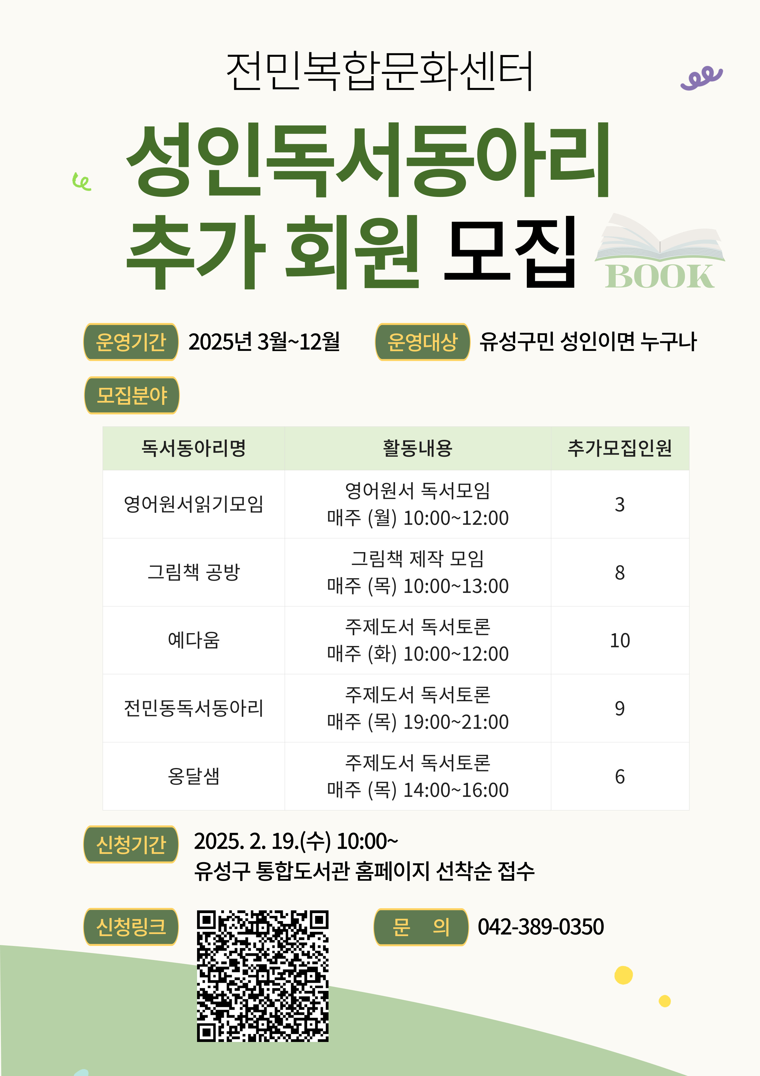 전민복합문화센터
성인독서동아리 추가 회원 모집
운영기간 2025년 3월~12월
운영대상 유성구민 성인이면 누구나
모집분야
영어원서읽기모입 영어원서 독서모임 매주 (월) 10:00~23:00 3
그림책 공방 그림책 제작 모임  매주 (목) 10:00~13:00 8
예다움 주제도서 독서토론 매주 (화) 10:00~12:00 10
전민동독서동아리 주제도서 독서토론 매주 (목) 19:00~21:00 9
옹달샘 주제도서 독서토론 매주 (목) 14:00~16:00 6 
신청기간 2025.2.19.(수) 10:00〜 유성구 통합도서관 홈페이지 선착순 접수
신청링크
문의 042-389-0350