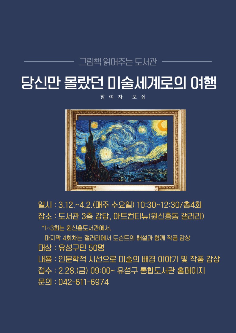 그림책 읽어주는 도서관
당신만 몰랐던 미술세계로의 여행
참여자 모집
일시 : 3.12.~4.2.(매주 수요일) 10:30~12:30 총4회
장소 : 도서관 3층 강당, 아트컨티뉴(원신흥동 갤러리)
*1~3회는 원신흥도서관에서, 마지막 4회차는 갤러리에서 도슨트의 해설과 함께 작품 감상
대상 : 유성구민 50명
내용 : 인문학적 시선으로 미술의 배경 이야기 및 작품 감상
접수 : 2.28.(금) 09:00 ~ 유성구 통합도서관 홈페이지
문의 : 042-611-6974