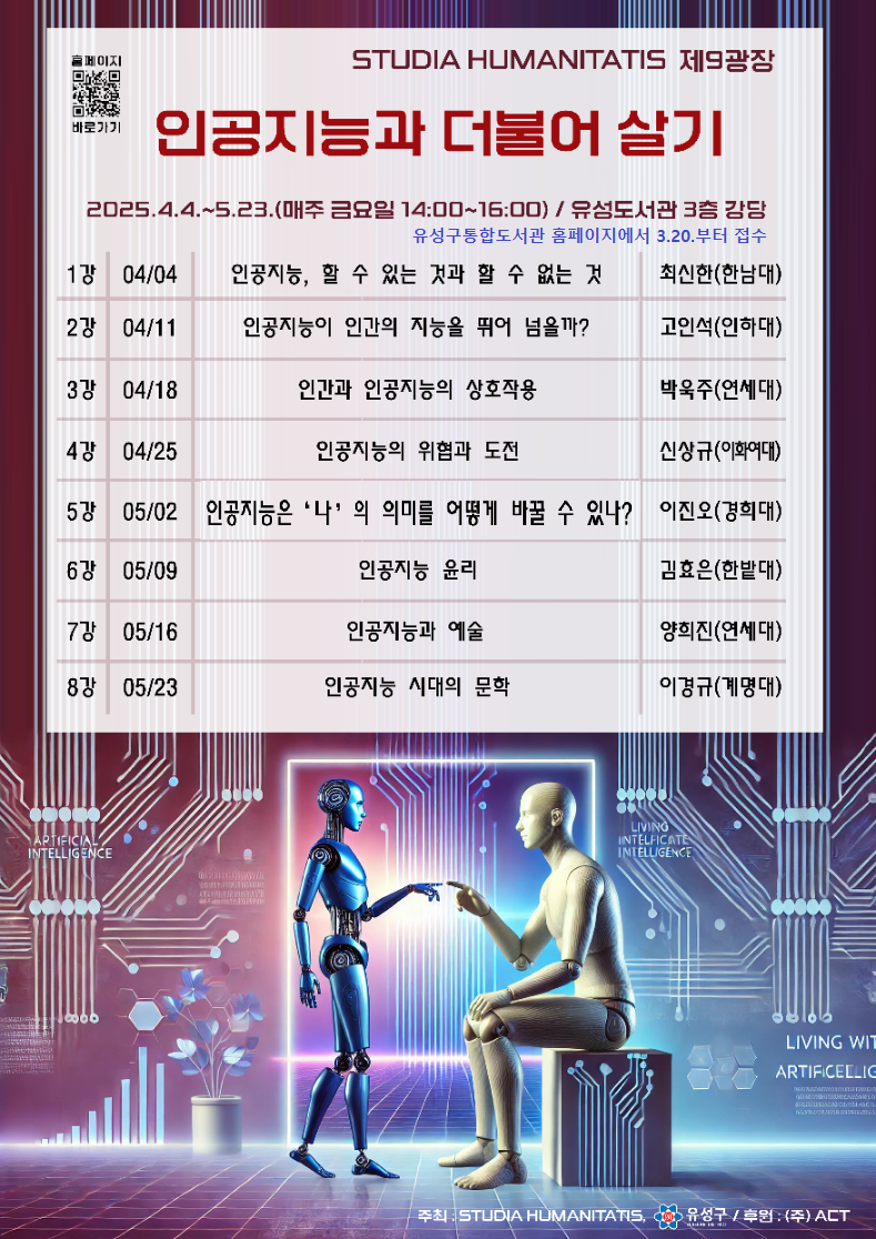 스투디아 후마니타티스와 유성도서관의 협업으로 진행되는 인공지능과 더불어 살기 강좌 안내입니다. 운영기간은 4월4일부터 5월23일까지 매주 금요일 14시에서 16시까지 진행합니다. 총8회 운영하며, 1강부터 8강까지 강연 일자, 주제, 강사에 대해 안내합니다. 1강 4월4일 인공지능 할 수 있는 것과 할 수 없는 것 최신한(한남대) 교수, 2강 4월11일 인공지능이 인간의 지능을 뛰어 넘을까? 고인석(인하대) 교수, 3강 4월18일 인간과 인공지능의 상호작용 박욱주(연세대) 교수, 4강 4월25일 인공지능의 위협과 도전 신상규(이화여대) 교수, 5강 5월2일 인공지능은 나의 의미를 어떻게 바꿀 수 있나? 이진오(경희대) 교수, 6강 5월9일 인공지능 윤리 김효은(한밭대) 교수, 7강 5월16일 인공지능과 예술 양희진(연세대) 교수, 8강 5월23일 인공지능 시대의 문학, 이경규(계명대) 교수입니다. 관심있는 분들은 유성구 통합도서관 홈페이지에서 3월20일부터 신청가능하며, 문의는 042 611 6531입니다.