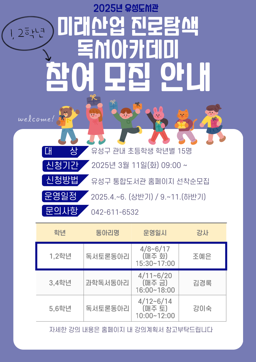2025 유성도서관
미래산업진로탐색 독서아카데미 참여모집안내
신청기간 2025년 3월 11 일(화) 09:00 ~
신청방법 유성구 통합도서관 홈페이지 선착순모집
운영일정 2025.4.~6.(상반기), 9.~11.(하반기)
문의사항 042-611-6532
1,2학년 독서토른동아리, 4.8-6.17(매주 화) 15:30-17:00 조예은
3,4학년 과학독서동아리 4.11-6.20 (매주금) 16:00-18:00 김경록
5,6학년 독서토론동아리 4/12-6/14(매주 토) 10:00-12:00 강이숙
자세한 강의 내용은 홈페이지 내 강의계획서 참고부탁드립니다