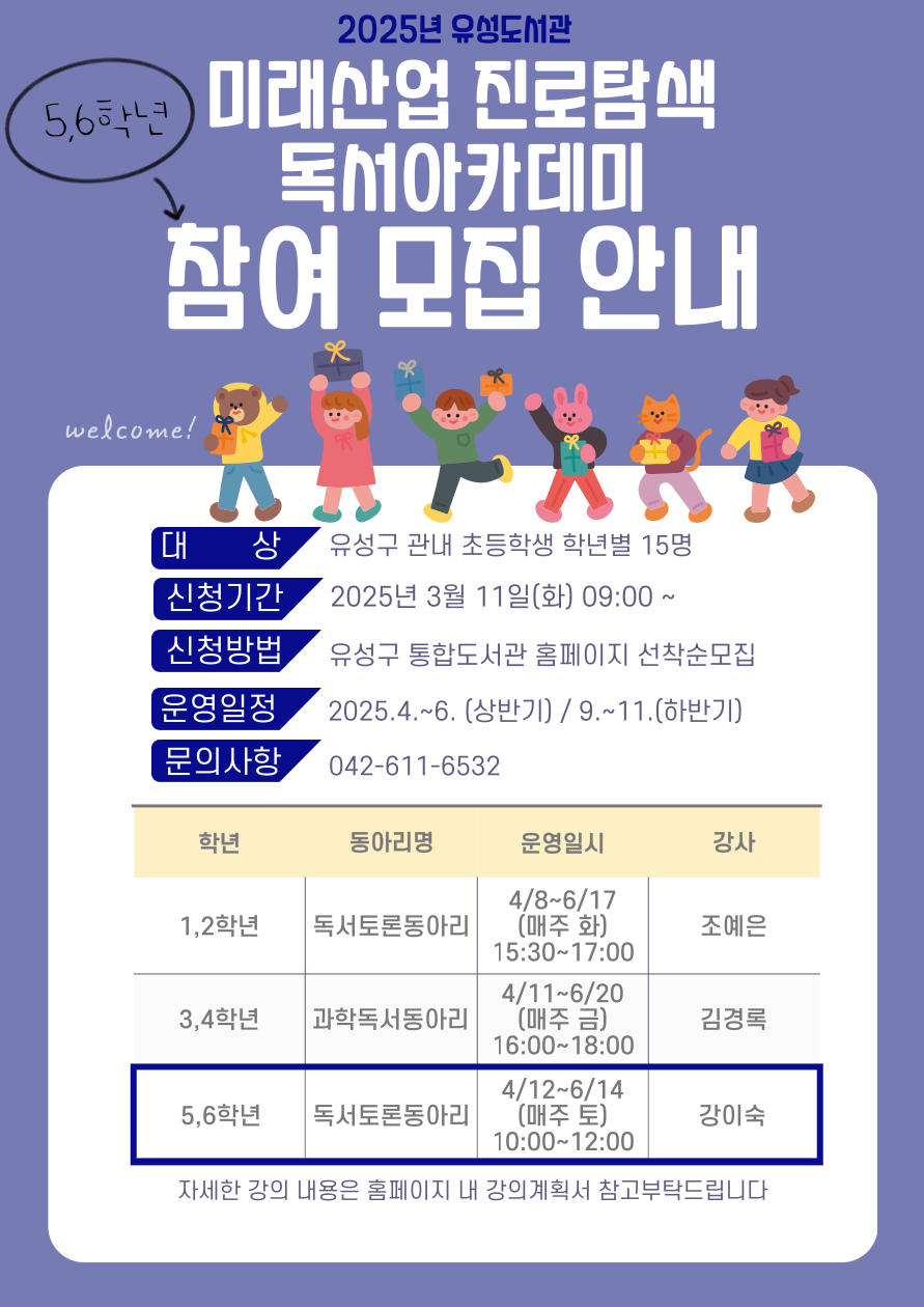 2025 유성도서관
미래산업진로탐색 독서아카데미 참여모집안내
신청기간 2025년 3월 11 일(화) 09:00 ~
신청방법 유성구 통합도서관 홈페이지 선착순모집
운영일정 2025.4.~6.(상반기), 9.~11.(하반기)
문의사항 042-611-6532
1,2학년 독서토른동아리, 4.8-6.17(매주 화) 15:30-17:00 조예은
3,4학년 과학독서동아리 4.11-6.20 (매주금) 16:00-18:00 김경록
5,6학년 독서토론동아리 4/12-6/14(매주 토) 10:00-12:00 강이숙
자세한 강의 내용은 홈페이지 내 강의계획서 참고부탁드립니다