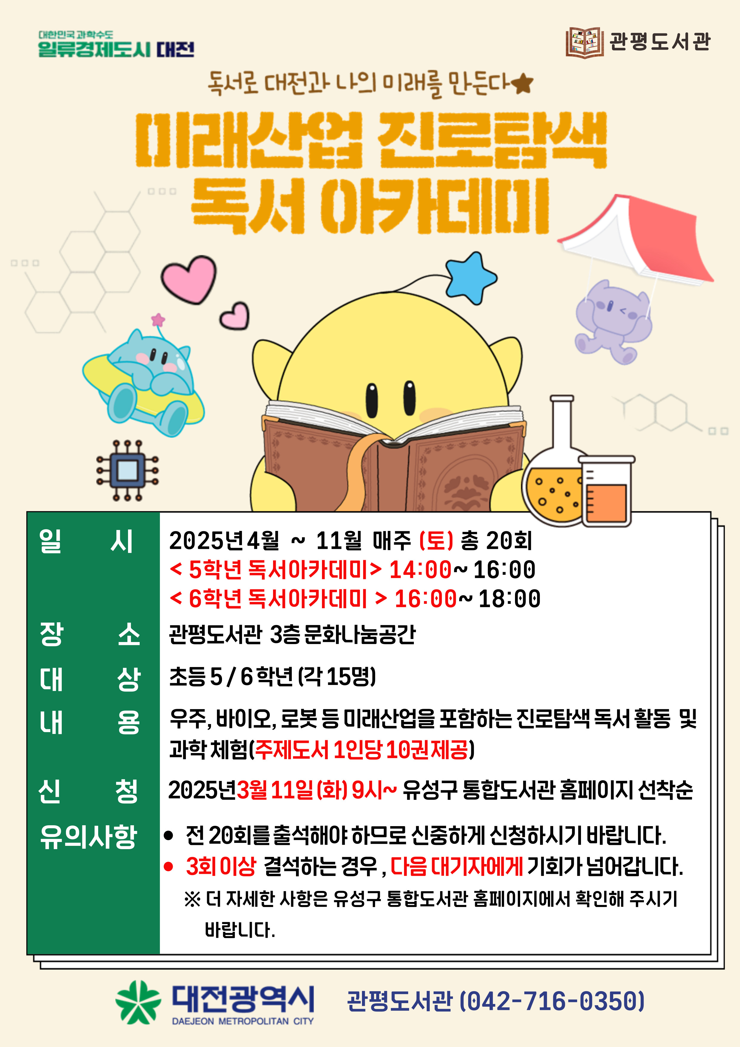 독서로 대전과 나의 미래를 만든다
미래산업 진로탐색 독서 아카데미 
일시 : 2025년4월~11월 매주(토) 총20회
장소: 관평도서관 3층 문화나눔공간
대상:초등5 / 6 학년 (각 15명)
내용: 우주, 바이오, 로봇 등 미래산업을 포함하는 진로탐색 독서 활동 및 과학체험
        (주제도서 1인당 10권 제공)
신청: 2025년 3월 11일 (화) 9시~ 유성구 통합도서관 홈페이지 선착순
유의사항 :
-전 20회를 출석해야 하므로 신중하게 신청하시기 바랍니다. 
-3회 이상 결석하는 경우, 다음 대기자에게 기회가 넘어갑니다. 
※ 더 자세한 사항은 유성구 통합도서관 홈페이지에서 확인해 주시기 바랍니다.

대전광역시 관평도서관(042-716-0350)