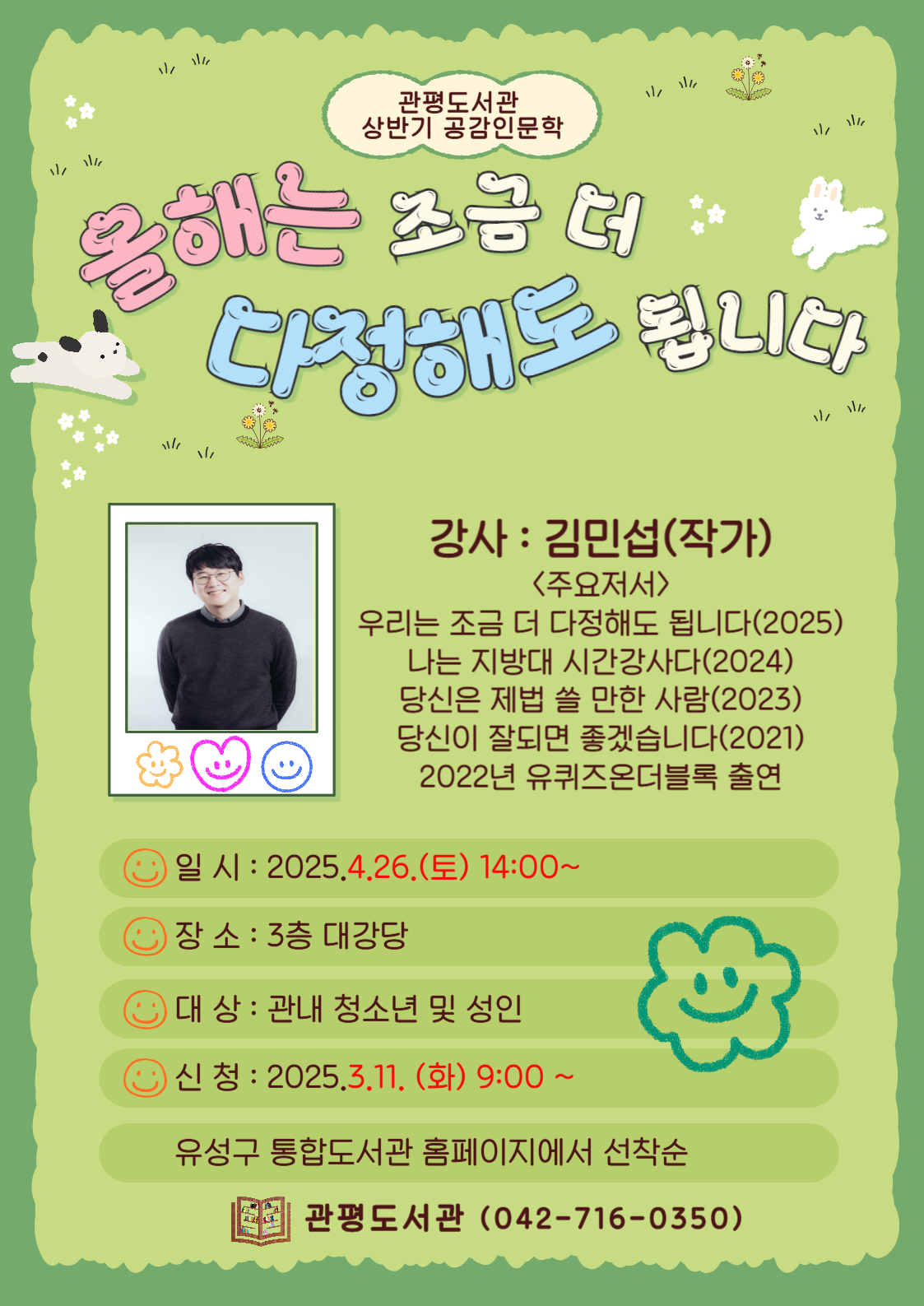 <관평도서관 상반기 공감인문학>
올해는 조금 더 다정해도 됩니다.
강사: 김민섭
         <주요저서> 우리는 조금 더 다정해도 됩니다(2025), 나는 지방대 시간강사다(2024), 당신은 제법 쓸 만한 사람(2023), 당신이 잘 되면 좋겠습니다(2021) 2022년 유퀴즈 온더블록 출연
일시:2025.4.26(토)14:00~
장소: 3층 대강당
대상: 관내 청소년 및 성인
신청: 2025.3.11.(화) 9:00~ 
유성구 통합도서관 홈페이지 선착순
관평도서관(042-716-0350)

