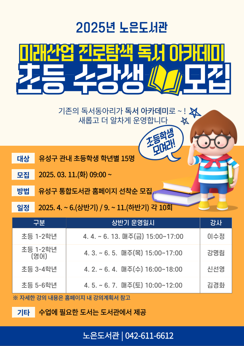 2025 노은도서관 미래산업 진로탐색 독서 아카데미 초등 수강생 모집
기존의 독서동아리가 독서 아카데미로~! 새롭고 더 알차게 운영합니다.
대상: 유성구 관내 초등학생 학년별 15명
모집: 2025. 03. 11.(화) 09:00부터
방법; 유성구 통합도서관 홈페이지 선착순 모집
일정: 2025년 4월부터 6월(상반기) / 9월부터~11월(하반기) 각 10회
- 초등 5~6학년 상반기 운영일시: 4월 5일부터 6월 7일까지 매주 토요일 오전 10시부터 12시까지 강사 김경화
자세한 강의 내용은 홈페이지 내 강의 계획서 참고
기타: 수업에 필요한 도서는 도서관에서 제공
문의: 노은도서관(042-611-6612)