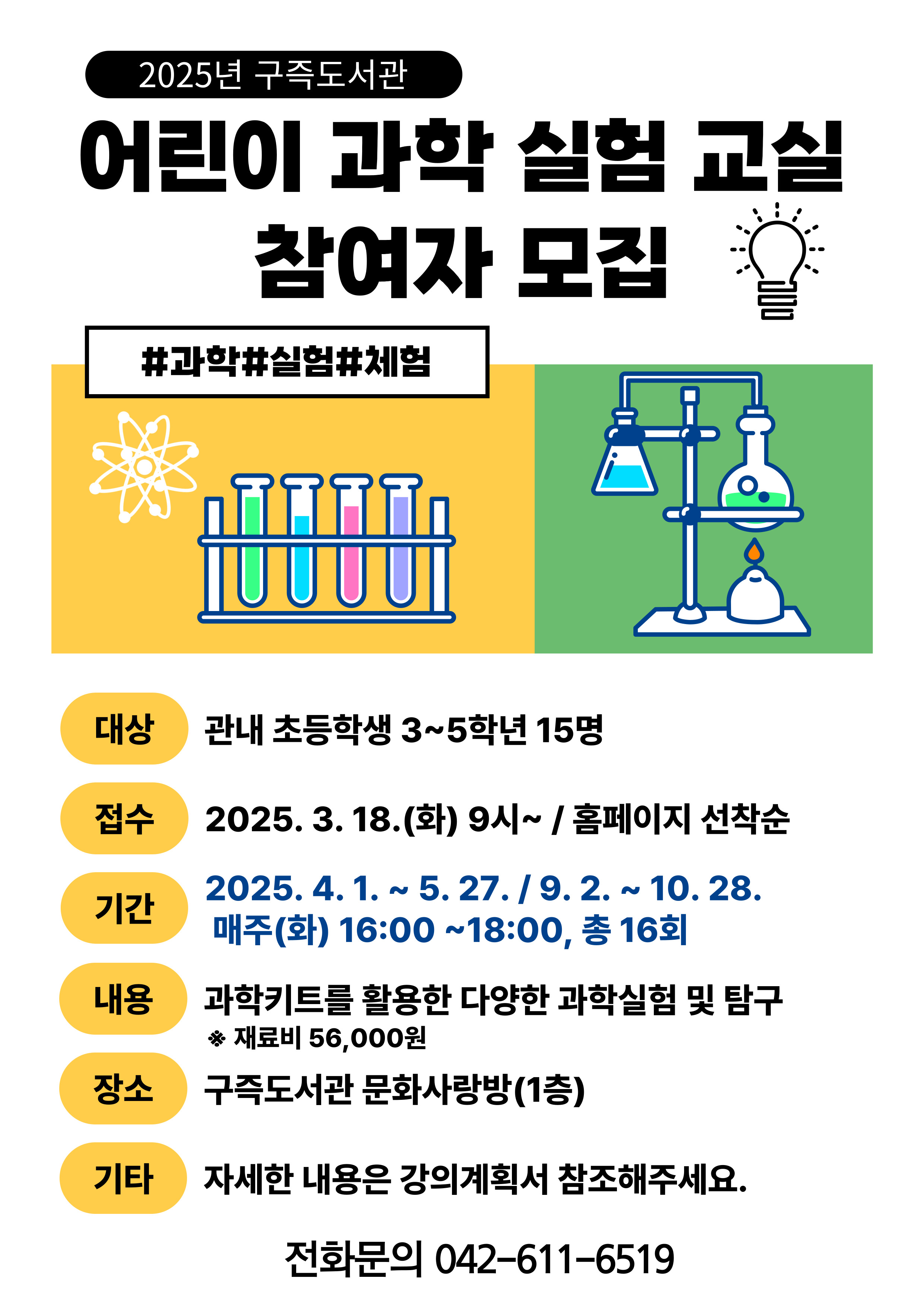 2025 구즉도서관
어린이 과학 실험 교실 참여자 모집
#과학#실험#체험
대상 관내 초등학생 3~5학년 15명
접수 2025.3.18.(화) 9시~ 홈페이지 선착순
기간 2025.4.1.~5.27. 9.2.~10.28. 매주(화) 16:00~ 18:00, 총 16회
내용 과학키트를 활용한 다양한 과학실험 및 탐구 재료비 56,000원
장소 구즉도서관 문화사랑방(1층)
기타 자세한 내용은 강의계획서 참조해주세요.
전화문의 042-611-6519