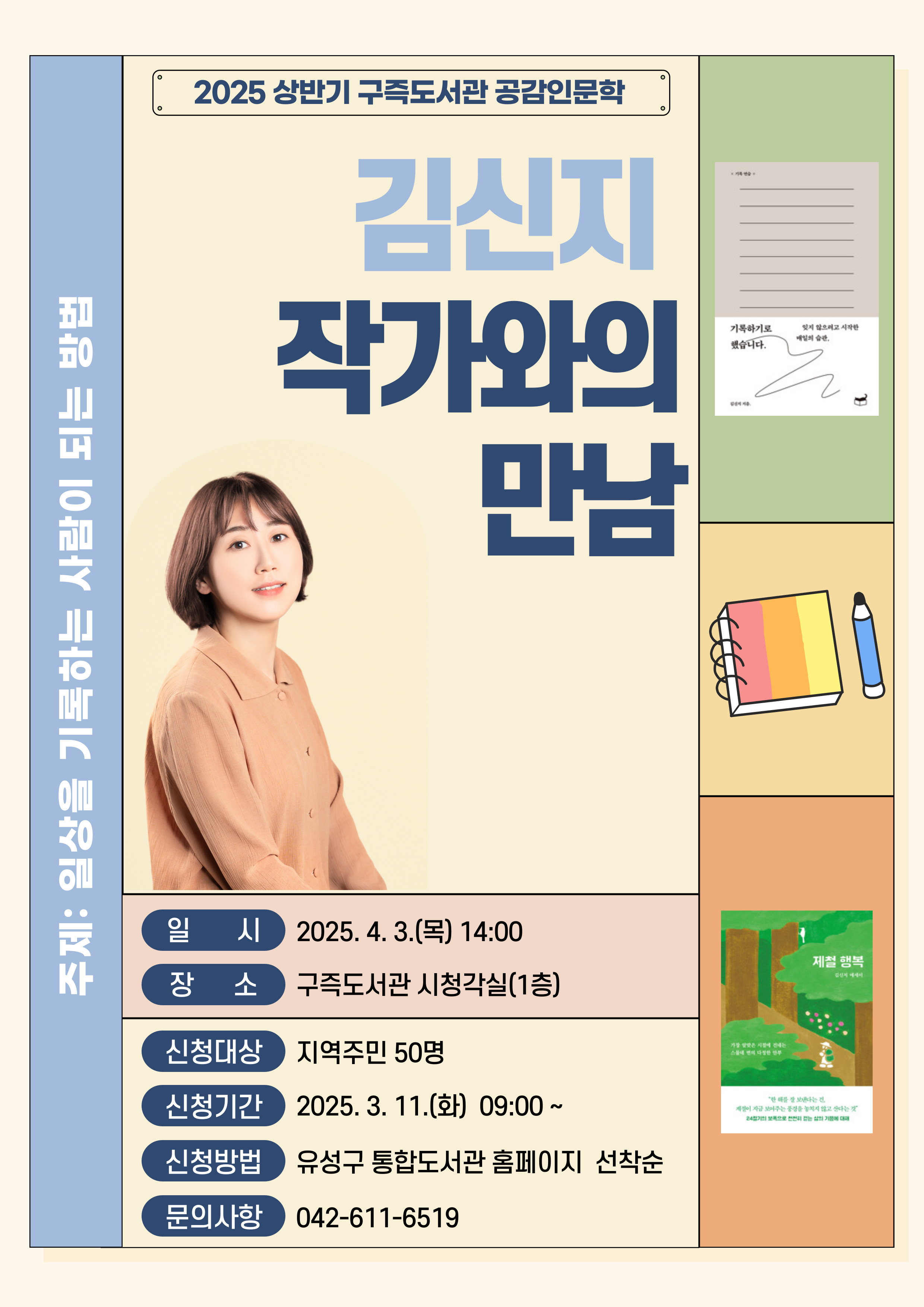2025 상반기 구즉도서관 공감인문학
김신지 작가와의 만남
주제 일상을 기록하는 사람이 되는 방법
일시 2025.4.3.(목) 14:00
장소 구즉도서관 시청각실(1층)
신청대상 지역주민 50명
신청기간 2025.3.11.(화) 09:00~
신청방법 유성구 통합도서관 홈페이지 선착순
문의사항 042-611-6519