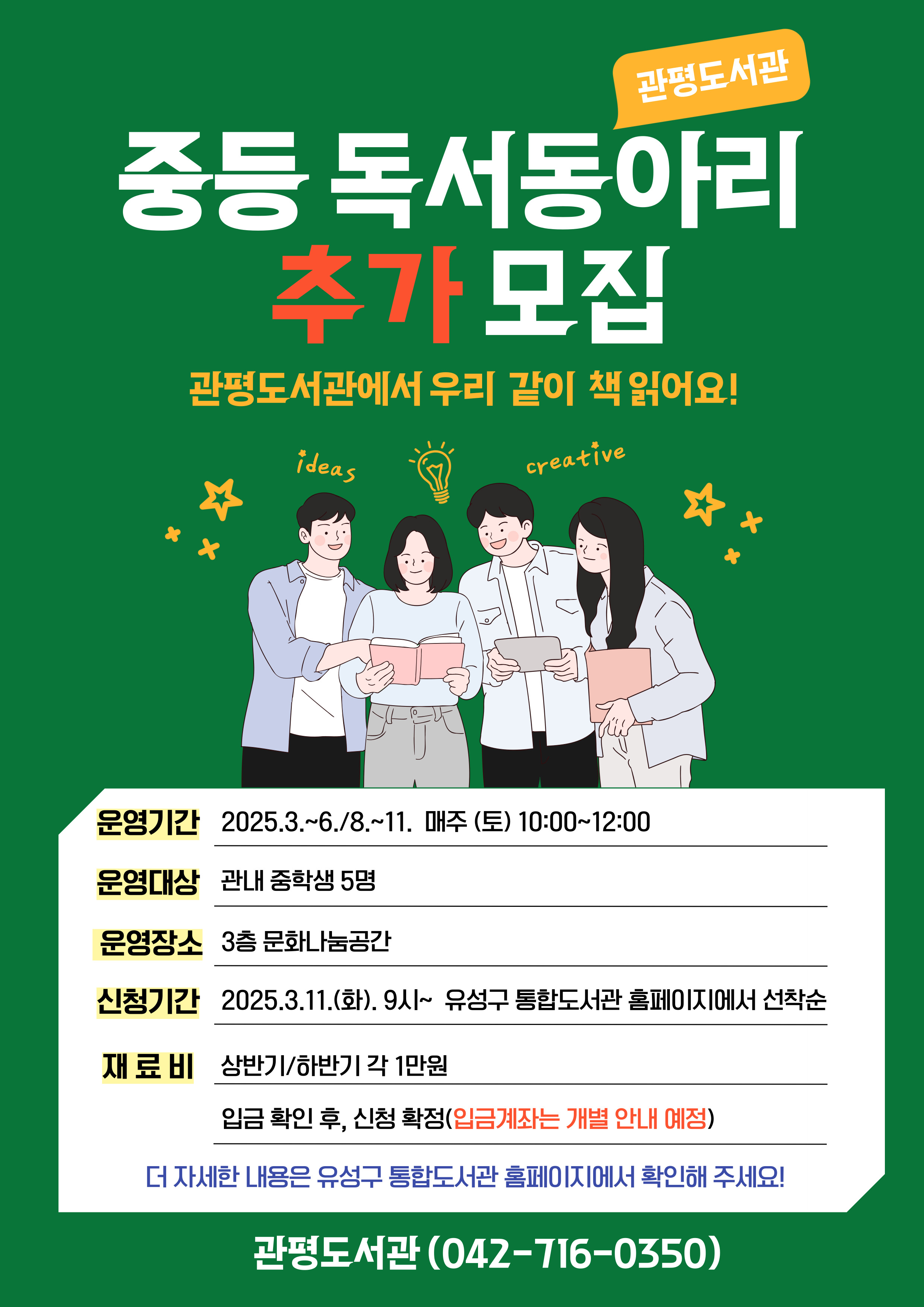 관평도서관 중등독서동아리 추가 모집
관평도서관에서 우리 같이 책 읽어요!
운영기간 : 2025년 3월~6월, 8월~11월
운영장소: 3층 문화나눔공간
신청기간: 2025.3.11.(화) 9시~ 유성구 통합도서관 홈페이지에서 선착순
재료비: 상반기/하반기 각 1만원
              - 입금확인 후, 신청 확정 (입금게좌는 개별 안내 예정)
더 자세한 사항은 유성구 통합도서관 홈페이지에서 확인해 주세요!
관평도서관(042-716-0350)
