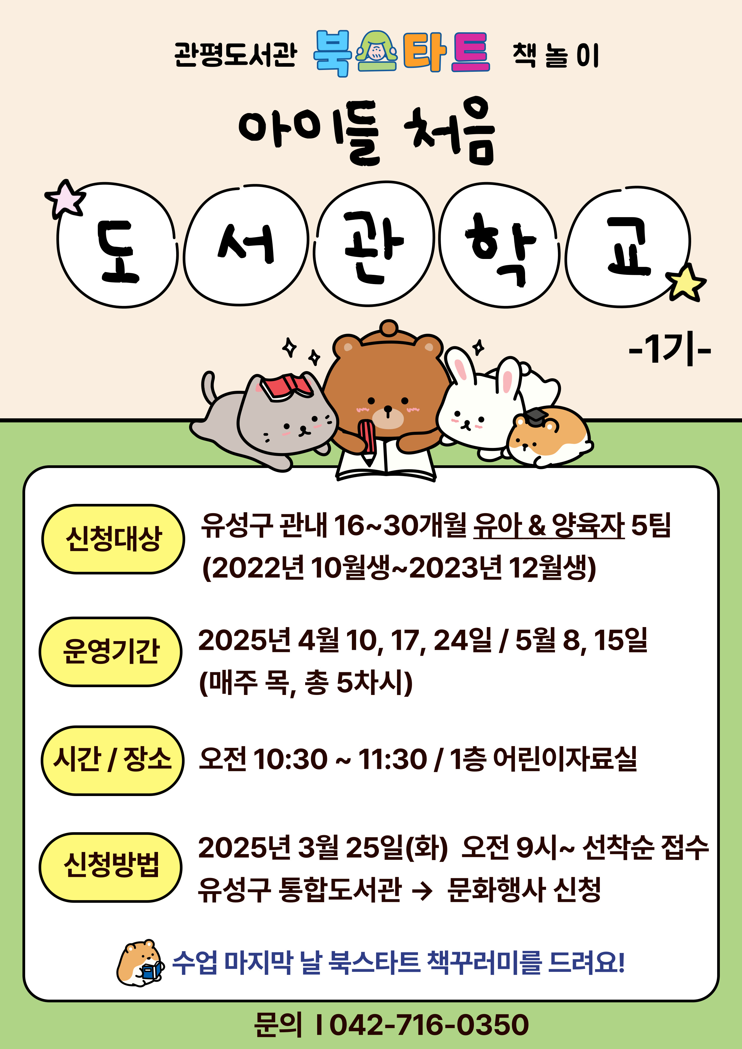 관평도서관 북스타트 책놀이 "아이들 처음 도서관학교" 1기에 함께 할 아이들과 양육자를 모집합니다.

참여대상: 16~30개월 유아와 양육자 5팀( 2022년 10월생~2023년 12월생)
진행일자: 2025년 4월 10, 17, 24일 / 5월 8, 15일(매주 목)
진행 시간 및 장소: 오전 10시 30분~11시 30분, 1층 어린이자료실
진행내용: 그림책과 함께하는 다양한 놀이 활동
신청방법: 2025년 3월 25일 화요일부터 유성구 통합도서관 홈페이지 선착순 접수
*책놀이 참가자에게 북스타트 책 꾸러미를 드립니다. (중복수령불가)
문의: 042-716-0350