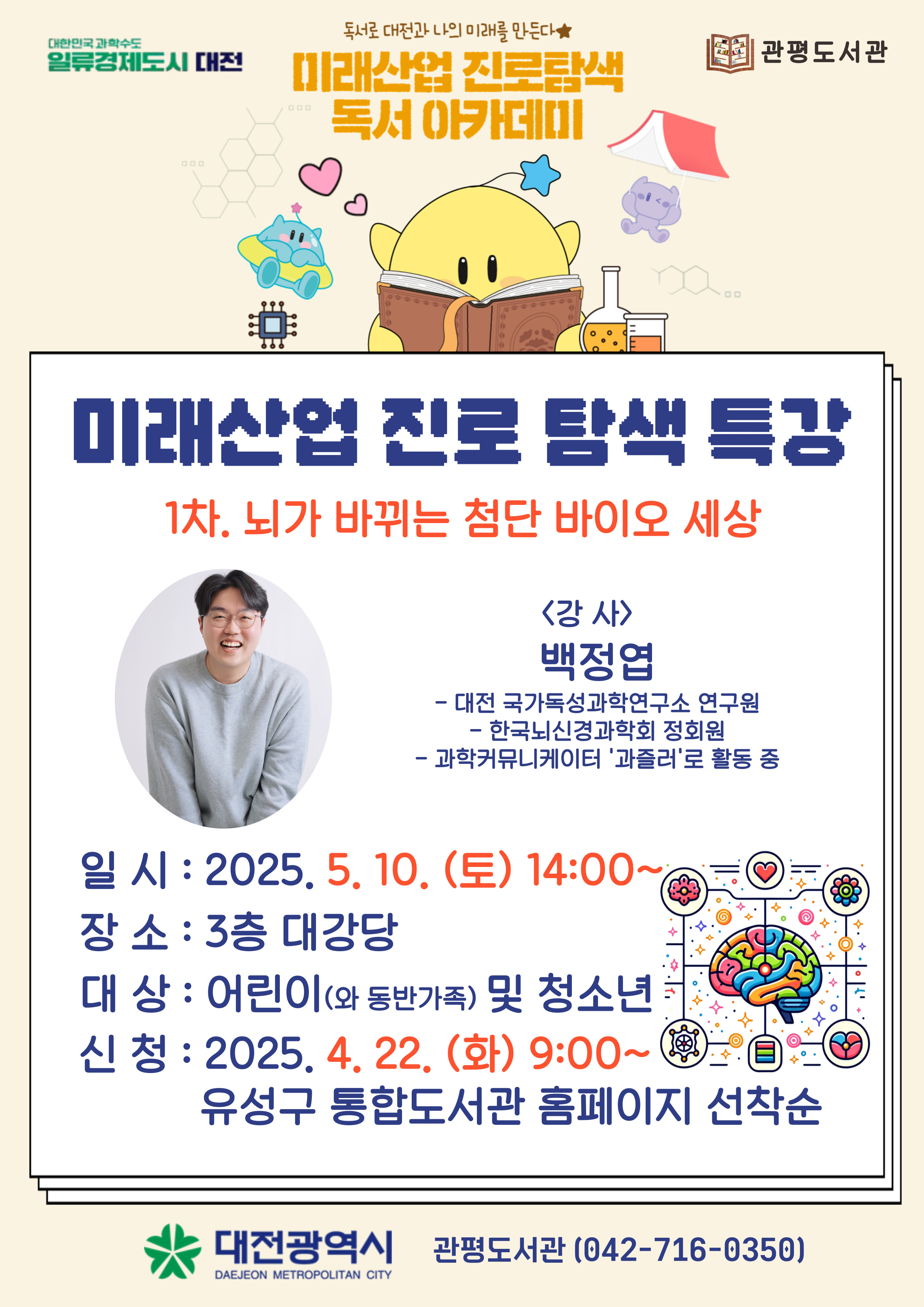 독서로 대전과 나의 미래를 만든다
미래산업 진로탐색 독서 아카데미 

미래산업 진로탐색 특강
1차. 뇌가 바뀌는 첨단 바이오 세상
<강사>백정엽
-대전 국가독성과학연구원 연구원
-한국뇌신경학회 정회원
-과학커뮤니케이터 '과즐러'로 활동 중
일시 : 2025년 5월 10일 (토) 14:00~
장소: 관평도서관 3층 대강당
대상: 어린이(와 동반가족) 및 청소년 
신청: 2025년 3월 11일 (화) 9시~ 유성구 통합도서관 홈페이지 선착순

대전광역시 관평도서관(042-716-0350)