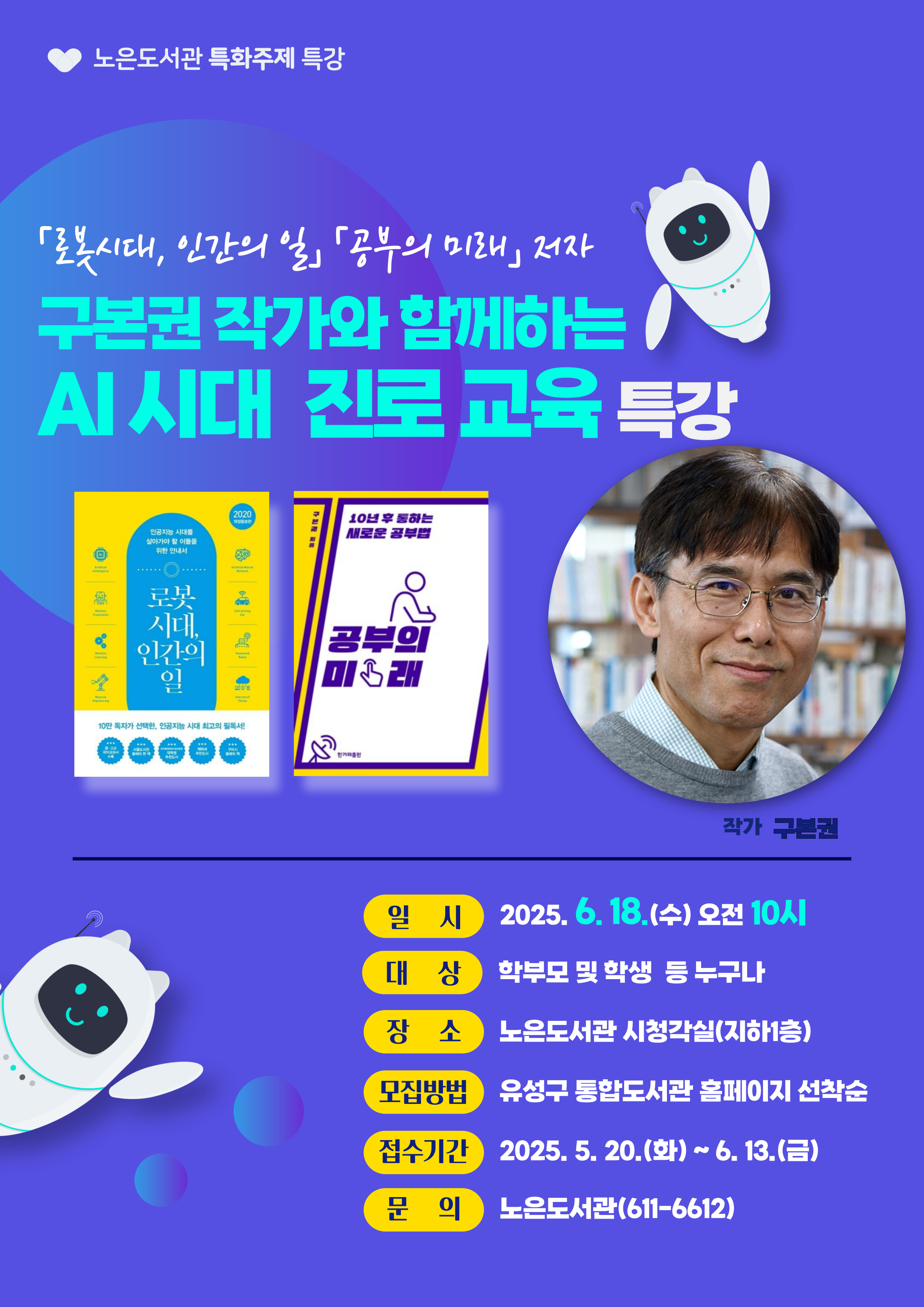 구본권 작가와 함께하는 AI 시대 진로교육
  ❍ 행 사 명: 구본권 작가와 함께하는 AI 시대 진로교육
  ❍ 일    시: 2025. 6. 18.(수) 10:00 ~ 12:30
  ❍ 장    소: 노은도서관 시청각실(지하 1층)
  ❍ 대    상: 학부모 및 학생 등 누구나
  ❍ 내     용: 인공지능 시대를 준비하는 방법 및 진로 설계
  ❍ 모집기간: 2025. 5. 20.(화) ~ 6. 13.(금)
  ❍ 모집방법: 유성구 통합도서관 홈페이지 선착순 모집