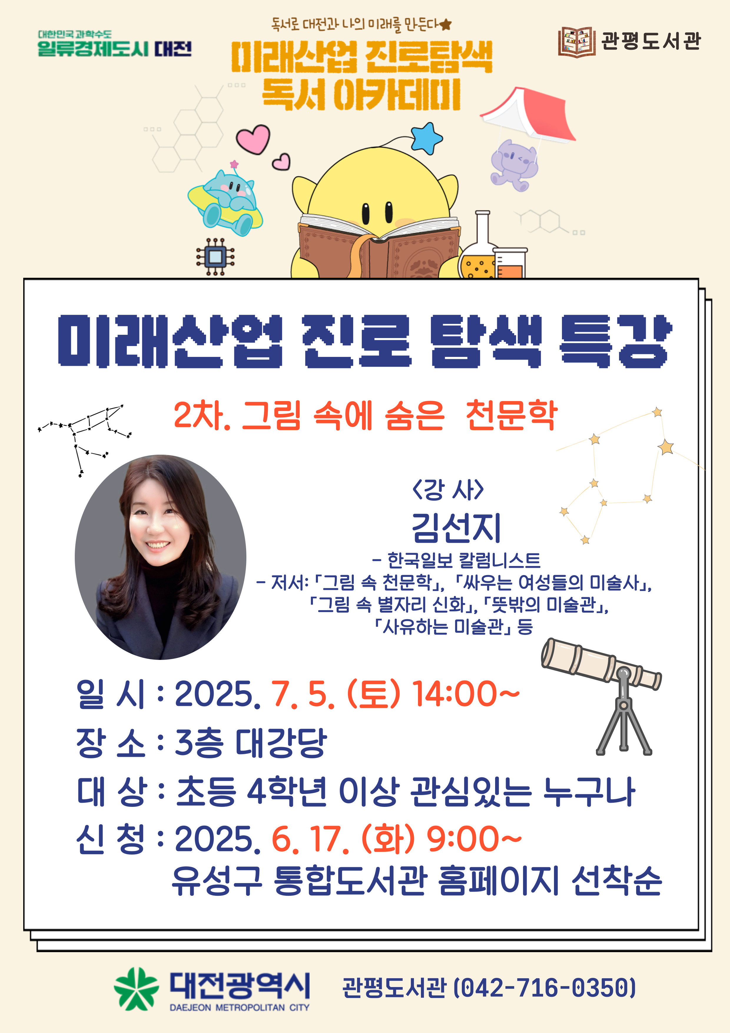 독서로 대전과 나의 미래를 만든다
미래산업 진로탐색 독서 아카데미 

미래산업 진로탐색 특강
2차. 그림 속에 숨은 천문학
<강사>김선지
-한국일보 칼럼니스트
일시 : 2025년 7월 5일 (토) 14:00~
장소: 관평도서관 3층 대강당
대상: 초등 4학년 이상 관심있는 누구나
신청: 2025년 6월 17일 (화) 9시~ 유성구 통합도서관 홈페이지 선착순

대전광역시 관평도서관(042-716-0350)