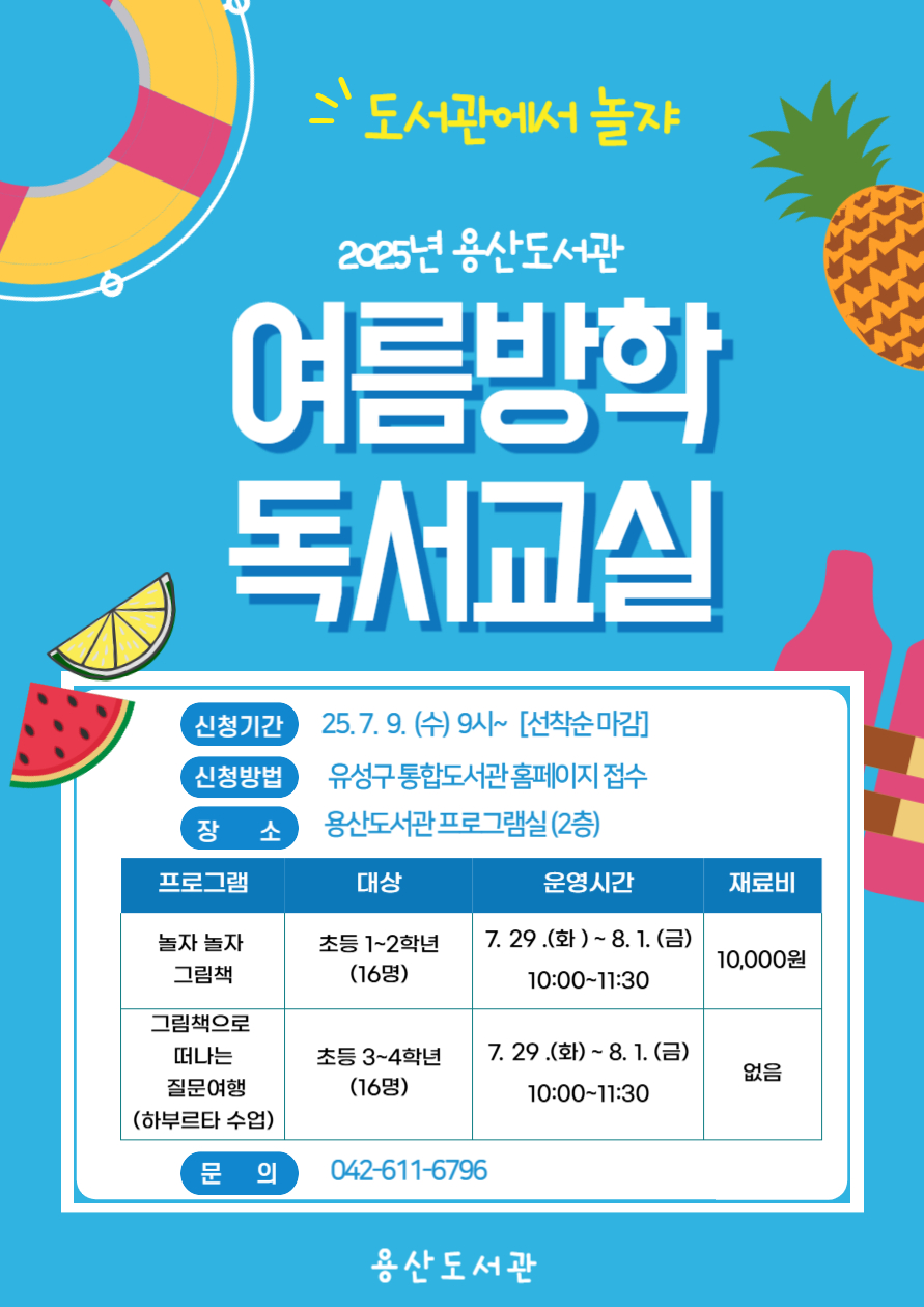용산도서관 여름방학 독서교실 
일시 2025 7.29.(화)~8.1.(금)  10:00~11:30
장소 용산도서관 프로그램실 1
대상 초등1~2학년
내용 놀자놀자 그림책 
재료비 10000원 
접수 2025.3.11.(화) 09:00 유성구 통합도서관 홈페이지 
문의 042-611-6796