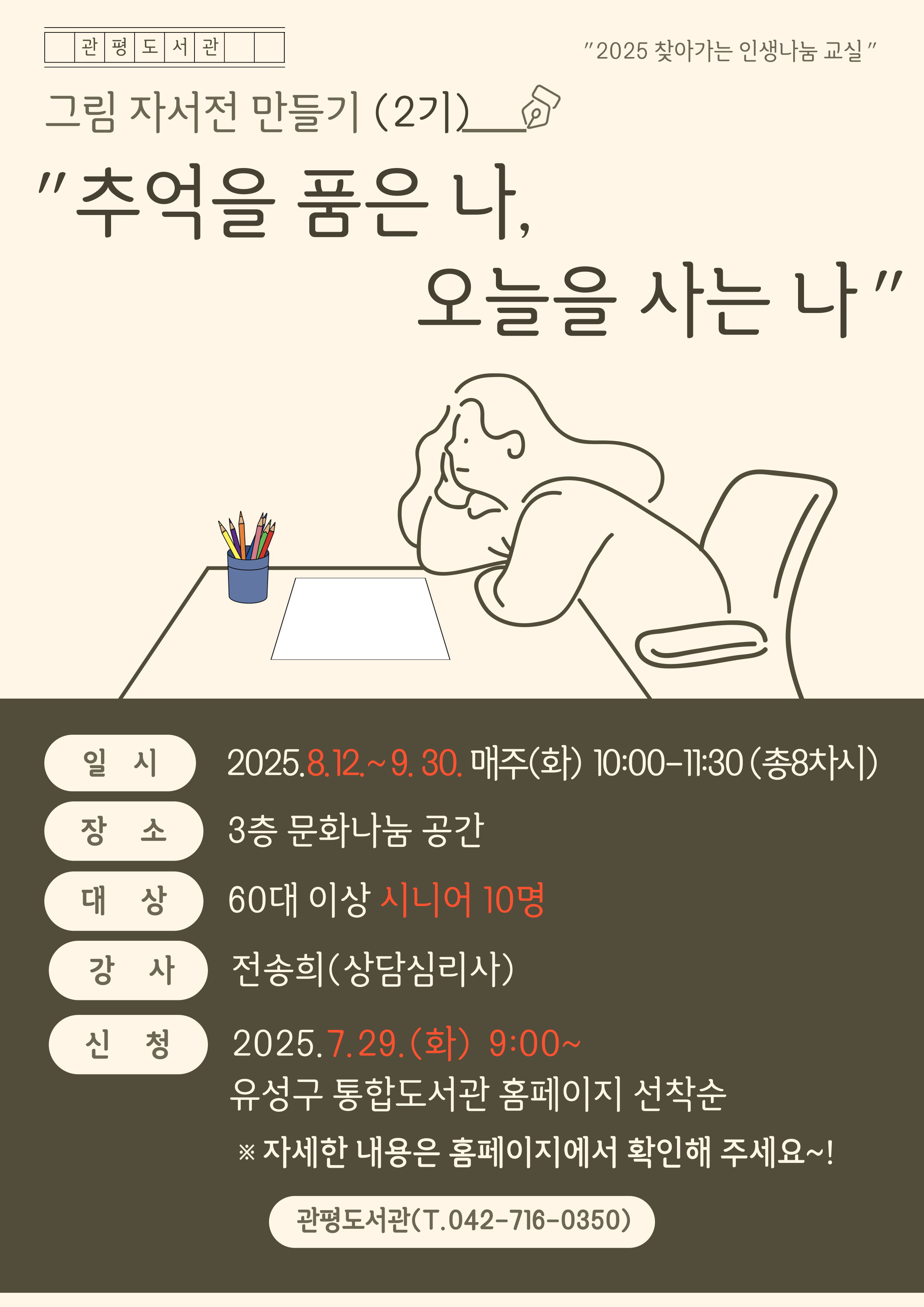 관평도서관 "2025 찾아가는 인생나눔교실"
그림자서전 만들기 (2기)
"추억을 품은 나, 오늘을 사는 나"
일시 :  2025.8.12.~9.30. 매주(화) 10:00~11:30
장소 : 3층 문화나눔공간
대상 : 60대 이상 시니어 10명
강사: 전송희(상담심리사)
신청:2025.7.29.(수) 9:00~ 유성구 통합도서관  홈페이지 선착순
※ 자세한 내용은 홈페이지에서 확인해 주세요!
관평도서관(T.042-716-0350)