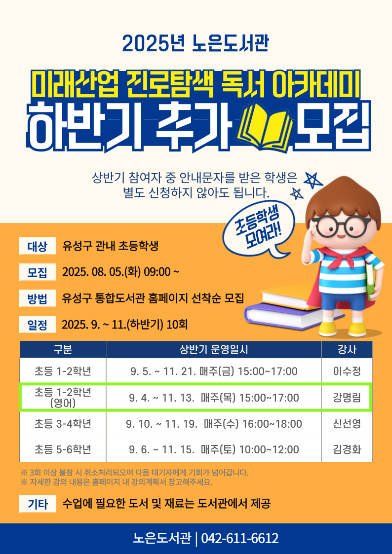 노은도서관 2025년 미래산업 진로탐색 독서아카데미 하반기 추가모집



1. 일시 : 9. 4. ~ 11. 13. 매주 목 15:00~17:00

2. 대상 : 유성구 관내 초등 1~2학년(영어)

3. 장소 : 노은도서관 독서사랑방(지하1층)

4. 재료비 : 없음

5. 문의 : 042-611-6612



※ 상반기 참여자 중 안내문자를 받은 학생은 별도 신청하지 않아도 됩니다.

※ 자세한 강의 내용은 추후 강의계획서를 참고부탁드립니다.(8. 5. 게시예정~)

※ 전 10회를 출석해야 하므로 신중하게 신청하시기 바랍니다.

※ 3회 이상 결석하는 경우, 다음 대기자에게 기회가 넘어갑니다.

