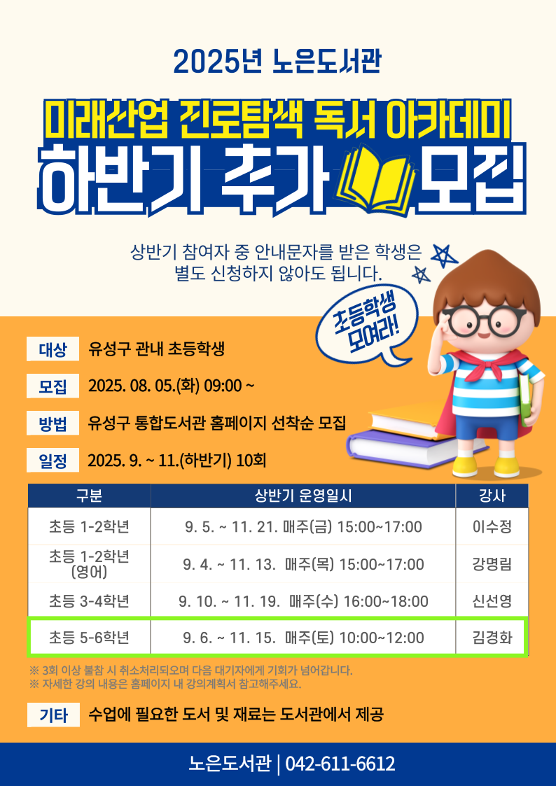 
노은도서관 2025년 미래산업 진로탐색 독서아카데미 하반기 추가모집

1. 일시 : 9. 6. ~ 11. 15. 매주 토 10:00~12:00
2. 대상 : 유성구 관내 초등 5~6학년
3. 장소 : 노은도서관 문화사랑방(2층)
4. 재료비 : 없음
5. 문의 : 042-611-6612

※ 상반기 참여자 중 안내문자를 받은 학생은 별도 신청하지 않아도 됩니다.
※ 자세한 강의 내용은 강의계획서를 참고부탁드립니다.
※ 전 10회를 출석해야 하므로 신중하게 신청하시기 바랍니다.
※ 3회 이상 결석하는 경우, 다음 대기자에게 기회가 넘어갑니다.