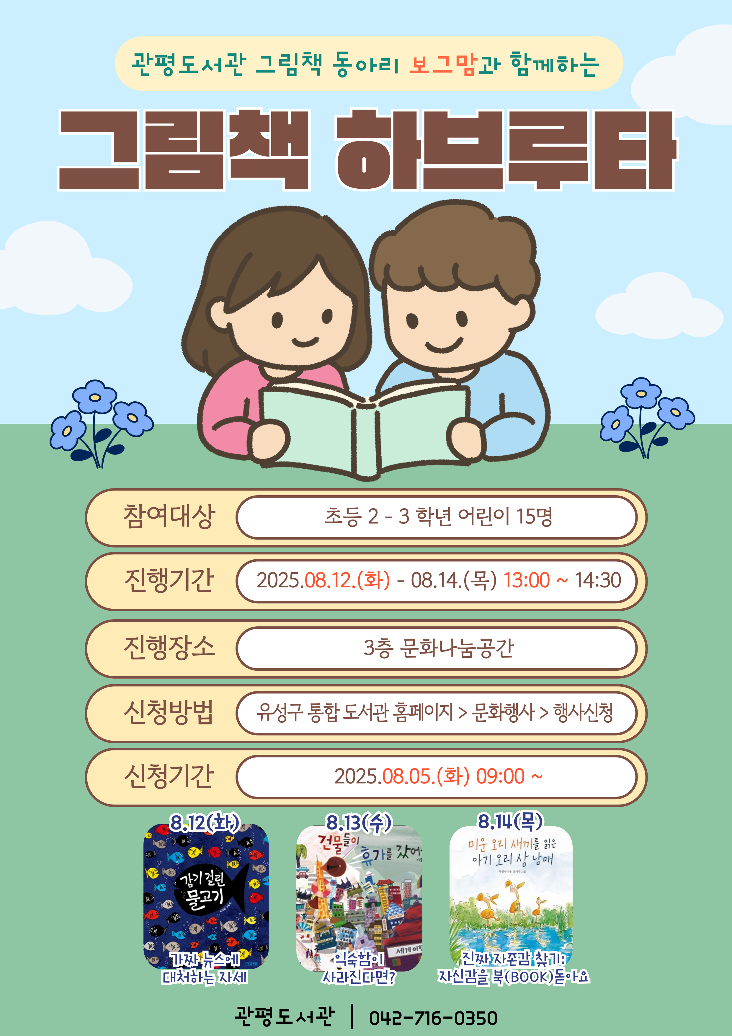 관평도서관 그림책 동아리 보그맘과 함께하는
그림책 하브루타

참여대상: 초등2-3학년 어린이 15명
진행기간:2025.8.12.(화)~8.14.(목) 13:00~14:30
진행장소: 3층 문화나눔공간
신청방법 : 유성구 통합도서관 홈페이지>문화행사>행사신청
신청기간: 2025.8.5(화) 9:00~ 

    8/12(화): 감기 걸린 물고기 - 가짜 뉴스에 대처하는 자세 
    8/13(수): 건물들이 휴가를 갔어요 - 익숙함이 사라진다면?
    8/14(목): 미운 오리 새끼를 읽은 아기 오리 삼 남매 - 진짜 자존감 찾기: 자신감을 북(BOOK)돋아요  