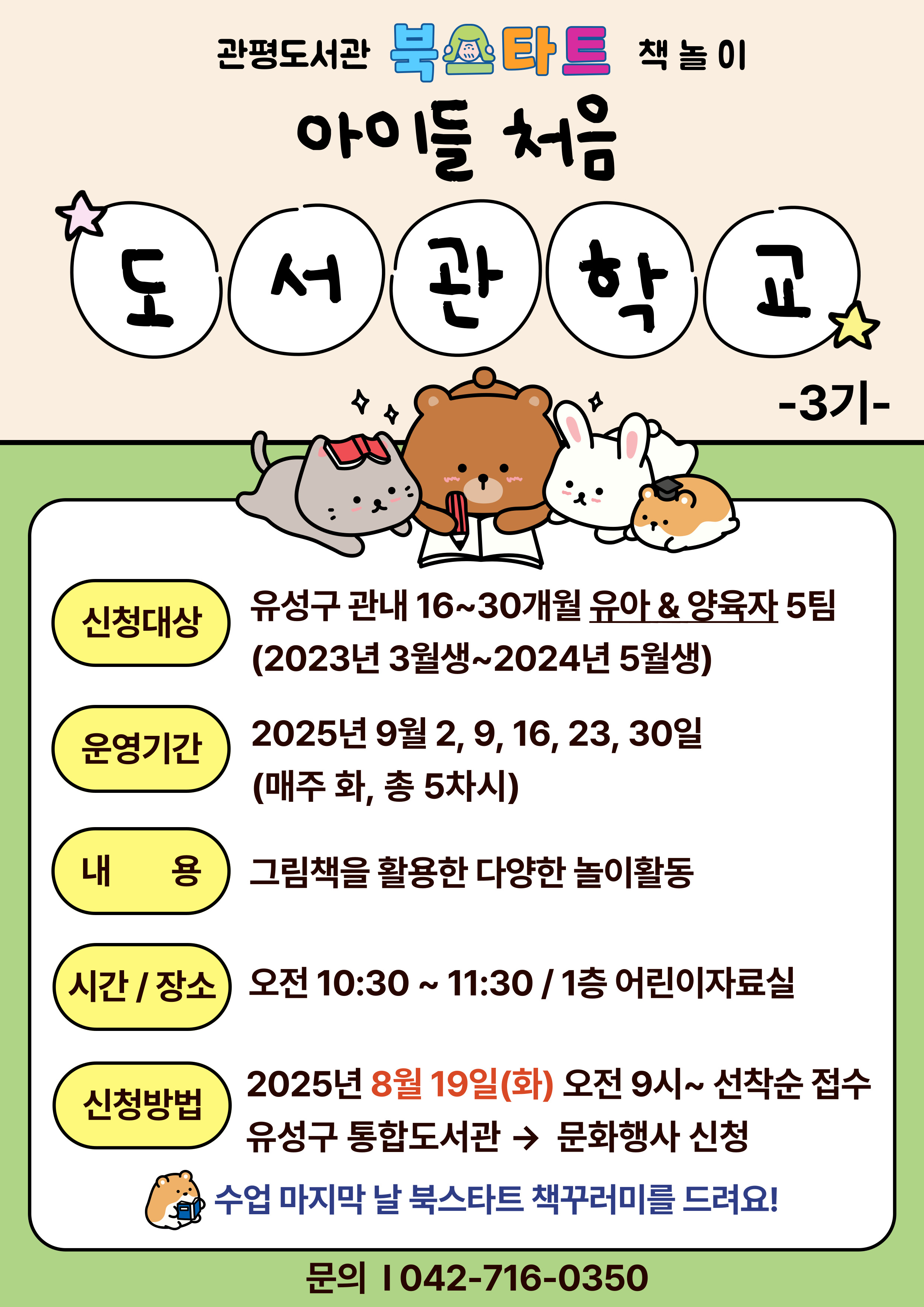 관평도서관 북스타트 책놀이 "아이들 처음 도서관학교" 3기에 함께 할 아이들과 양육자를 모집합니다.

참여대상: 16~30개월 유아와 양육자 5팀( 2023년 3월생~2024년 5월생)
진행일자: 2025년 9월 2, 9, 16, 23, 30일 (매주 화)
진행 시간 및 장소: 오전 10시 30분~11시 30분, 1층 어린이자료실
진행내용: 그림책과 함께하는 다양한 놀이 활동
신청방법: 2025년 8월 19일 화요일부터 유성구 통합도서관 홈페이지 선착순 접수
*책놀이 참가자에게 북스타트 책 꾸러미를 드립니다. (중복수령불가)
문의: 042-716-0350