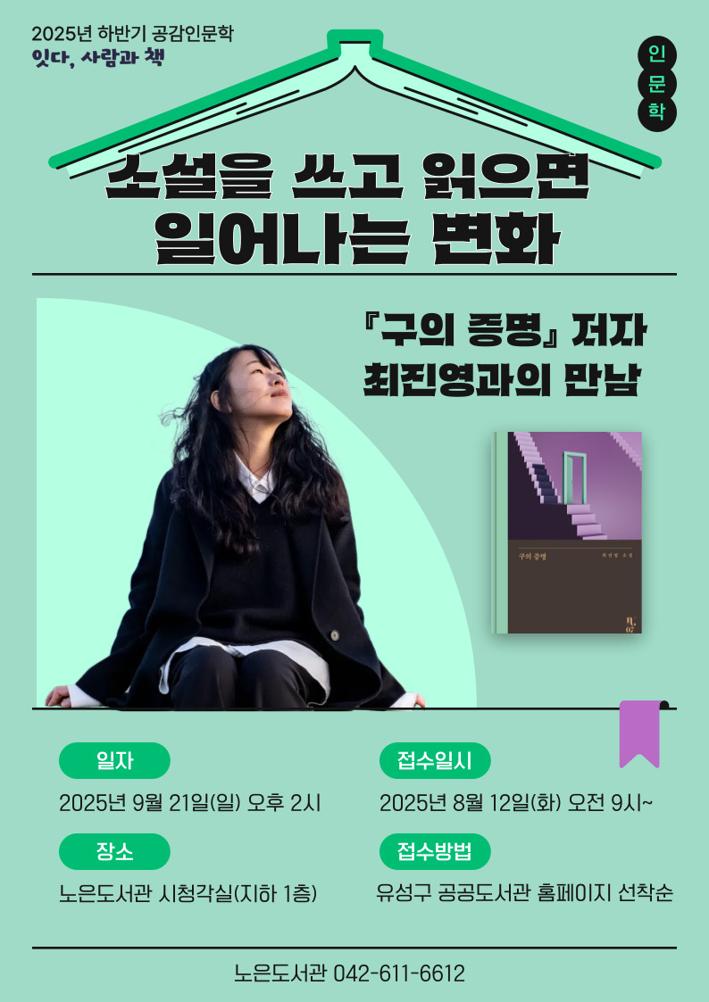 2025년 하반기 공감인문학 잇다, 사람과 책
노은도서관 with 최진영 작가 "소설을 쓰고  읽으면 일어나는 변화"

○ 운영일시: 9. 21.(일) 14:00

○ 운영대상: 유성구민 누구나

○ 접수일시: 2025. 8. 12.(화) 오전 9시 ~ / 유성구 통합도서관 홈페이지 선착순 모집

○ 관련저서: 「구의 증명」

○ 운영장소: 노은도서관 시청각실(지하 1층)

○ 강연주제: 소설을 쓰고 읽으면 일어나는 변화

※  사인을 받고싶은 분은 최진영 작가님의 도서를 지참해주세요 : )
※  멀리서 오시는 작가님을 위해 참석이 가능하신 분만 신청해주세요.