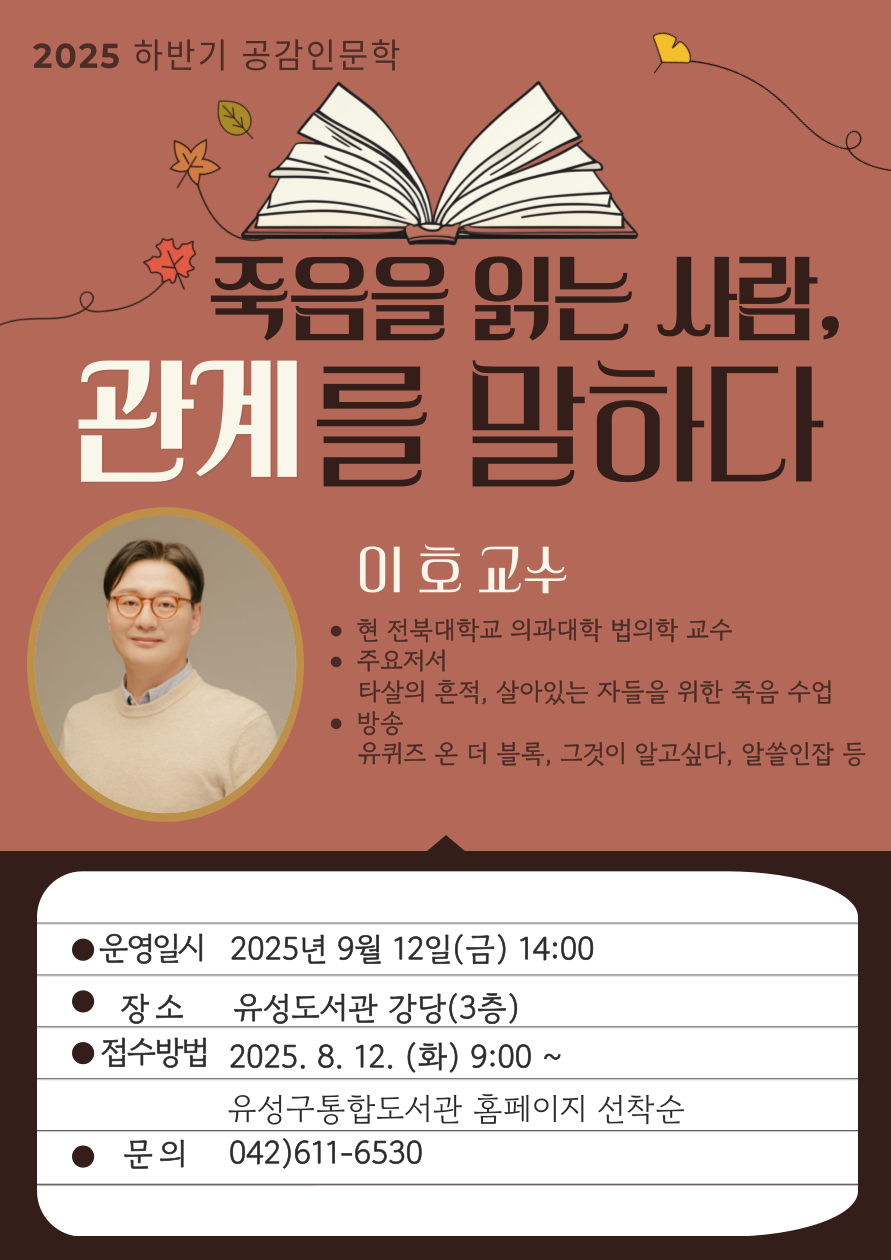 ○ 운영일시: 9. 12.(금) 14:00

○ 운영대상: 유성구민 누구나

○ 접수일시: 2025. 8. 12.(화) 오전 9시 ~ / 유성구 통합도서관 홈페이지 선착순 모집

○ 운영장소: 유성도서관 강당(3층)

○ 강연주제: 죽음을 읽는 사람, 관계를 말하다