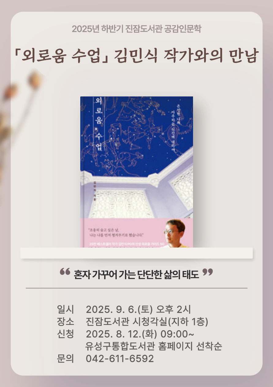 2025년 하반기 진잠도서관 공감인문학 
「외로움 수업」 김민식 작가와의 만남


○ 일시: 2025. 9. 6.(토) 14:00

○ 장소: 진잠도서관 시청각실(지하 1층)

○ 주제: 혼자 가꾸어가는 단단한 삶의 태도

○ 접수: 2025. 8. 12.(화) 09:00 ~ / 홈페이지 선착순 모집

○ 문의: 042-611-6592