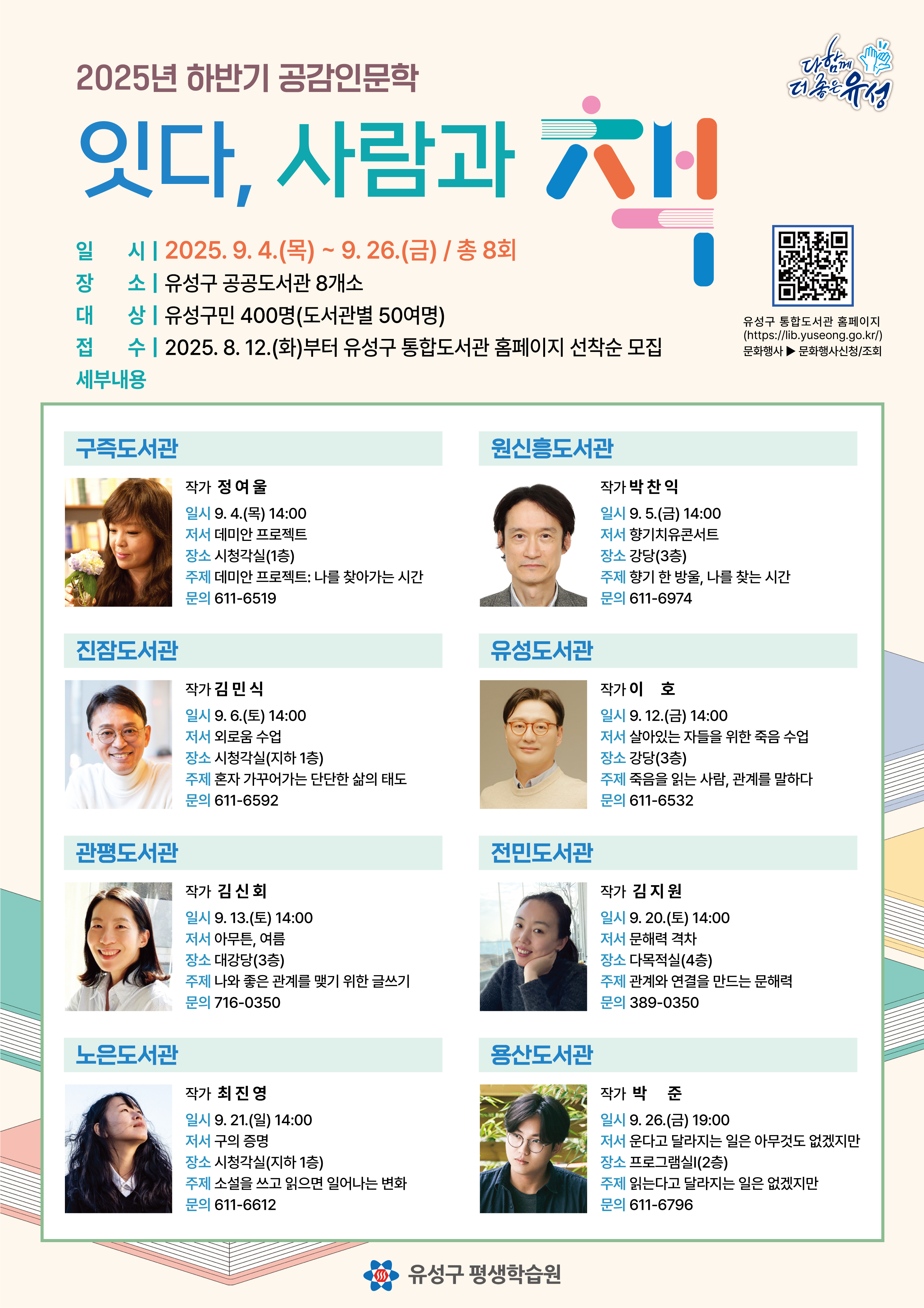2025년 하반기 진잠도서관 공감인문학 
「외로움 수업」 김민식 작가와의 만남


○ 일시: 2025. 9. 6.(토) 14:00

○ 장소: 진잠도서관 시청각실(지하 1층)

○ 주제: 혼자 가꾸어가는 단단한 삶의 태도

○ 접수: 2025. 8. 12.(화) 09:00 ~ / 홈페이지 선착순 모집

○ 문의: 042-611-6592