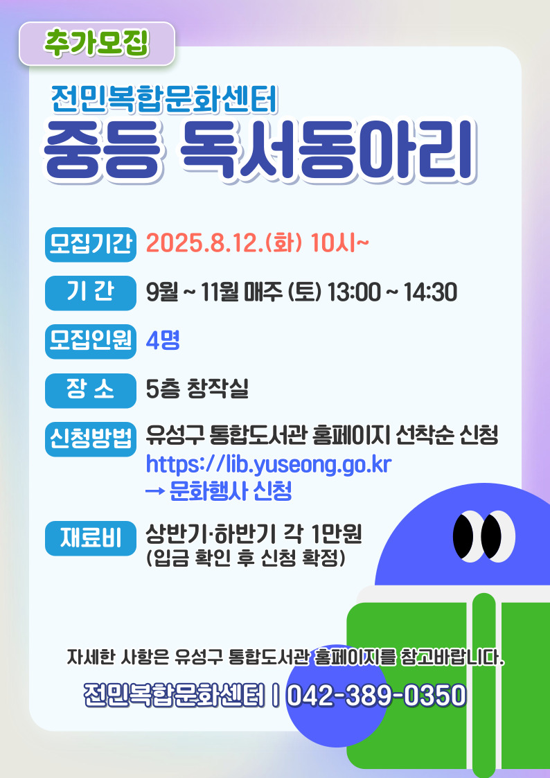 [전민복합문화센터] 2025 중등 독서동아리  추가모집
모집기간 2025.8.12.(화) 10시~
운영기간 9월~ 11월 매주(토) 13:00~14:30
추가인원 4명, 대기자 3명
신청방법 유성구 통합도서관 홈페이지 선착순 신청 https://lib.yuseong.go.kr 에서 문화행사 신청
재료비 1만원 (입금 확인 후 신청 확정)