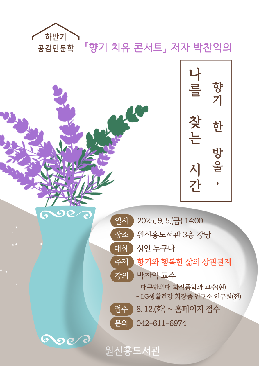 2025 원신흥도서관 하반기 공감인문학
「향기 치유 콘서트」저자 박찬익의
'향기 한 방울, 나를 찾는 시간'
▷ 일시: 2025. 9. 5.(금) 14:00
▷ 장소: 원신흥도서관 3층 강당
▷ 대상: 성인 누구나
▷ 주제: 향기와 행복한 삶의 상관관계
▷ 강의: 박찬익 교수
- 대구한의대 화장품학과 교수(현)
- LG생활건강 화장품 연구소 연구원(전)
▷ 접수: 8. 12.(화) ~ 홈페이지 선착순
▷ 문의: 042-611-6974