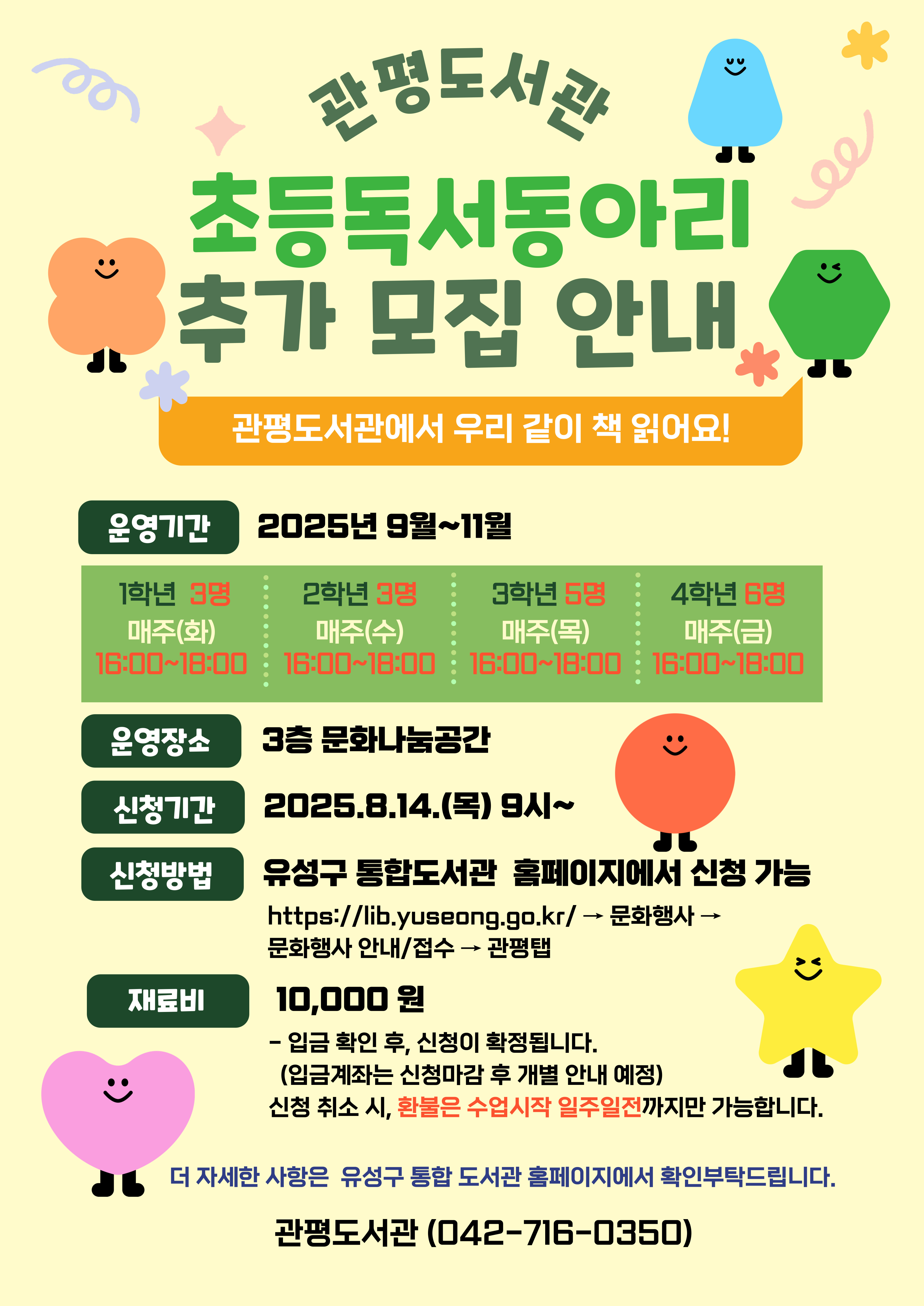 관평도서관 초등독서동아리 추가 모집 안내
관평도서관에서 우리 같이 책 읽어요!
운영기간 : 2025년 9월~11월
 - 1학년 3명 매주(화) 16:00~18:00
 - 2학년 3명 매주(수) 16:00~18:00
 - 3학년 5명 매주(목) 16:00~18:00
 - 4학년 6명 매주(금) 16:00~18:00
운영장소: 3층 문화나눔공간
신청기간:2025.8.14.(목) 9시~
신청방법: 유성구 통합도서관 홈페이지에서 신청 가능
                  http://lib.yuseong.co.kr/ -> 문화행사-> 문화행사 안내/접수 -> 관평 탭
재료비: 10,000만원
              - 입금확인 후, 신청이 확정됩니다. (입금계좌는 신청 마감 후 개별 안내 예정)
더 자세한 사항은 유성구 통합도서관 홈페이지에서 확인 부탁드립니다. 
관평도서관(042-716-0350)
