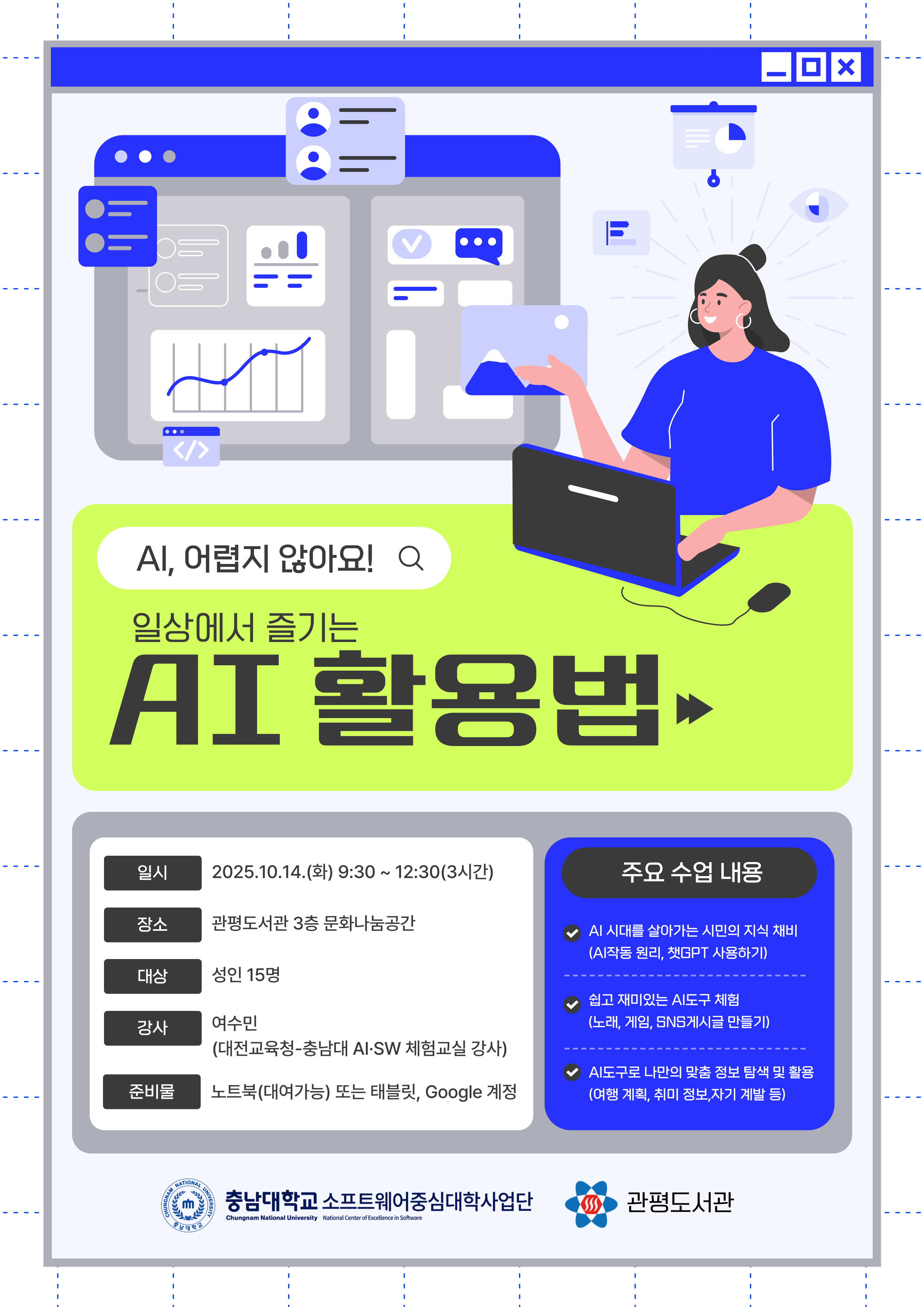 AI, 어렵지 않아요! 일상에서 즐기는 AI 활용법
○ 운영일시: 2025. 10. 14.(수) 09:30 ~ 12:30 
○ 대      상: 성인 15명  
○ 장      소: 관평도서관 3층 문화나눔공간
○ 강      사: 여수민
○ 주      제: 일상에서 활용 가능한 AI 활용 역량 향상 프로그램 운영
○ 준 비 물: 노트북(대여가능) 또는 태블릿, Google 계정
○ 문      의: 042-716-0350
주요수업내용
ai 시대를 살아가는 시민의 지식 채비 (ai 작동 원리, 챗gpt 사용하기)
쉽고 재미있는 ai 도구 체험 (노래, 게임, SNS 게시글 만들기)
ai 도구로 나만의 맞춤 정보 탐색 및 활용(여행 계획, 취미 정보, 자기 계발 등)

충남대학교 소프트웨어 중심대학사업단 / 관평도서관