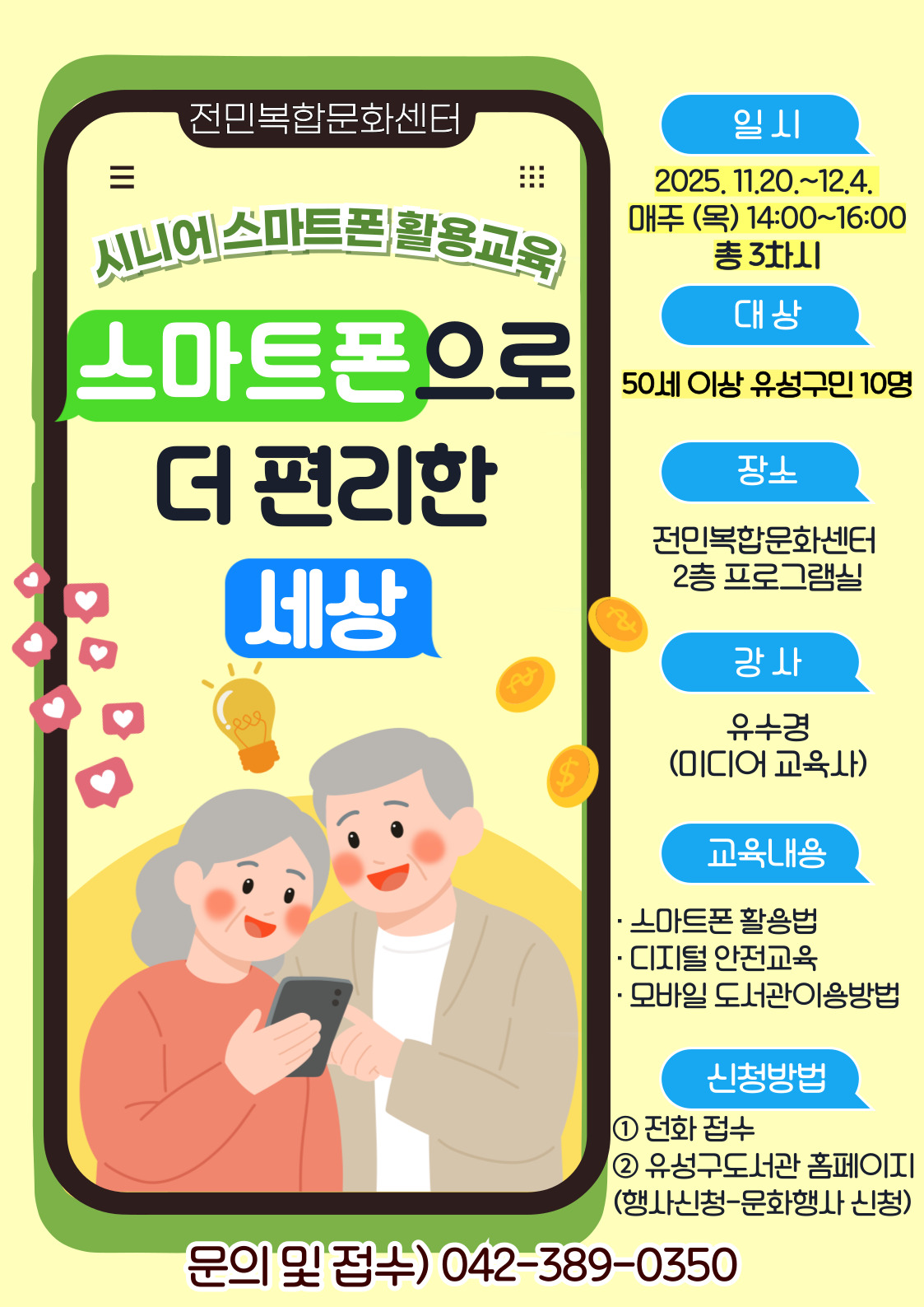 2025년 시니어 스마트폰 활용교육
<스마트폰으로 더 편리한 세상>

일시: 2025. 11. 20.~12.4. 매주 (목) 14:00~16:00 / 총 3차시
대상: 50세 이상 유성구민 10명
장소: 전민복합문화센터 프로그램실(2층)
접수: 2025. 11. 13.(목)~ 유성구 공공도서관 홈페이지 및 전화 접수
강사: 유수경(미디어교육사)
내용:  스마트폰 기본조작 실습, 금융앱 및 디지털 안전 교육, AI 및 모바일 도서관 활용

*부득이하게 신청 후 참석이 어려우신 경우,
멀리서 오시는 강사님과 대기자분들을 위해 필히 미리 취소 부탁드립니다.