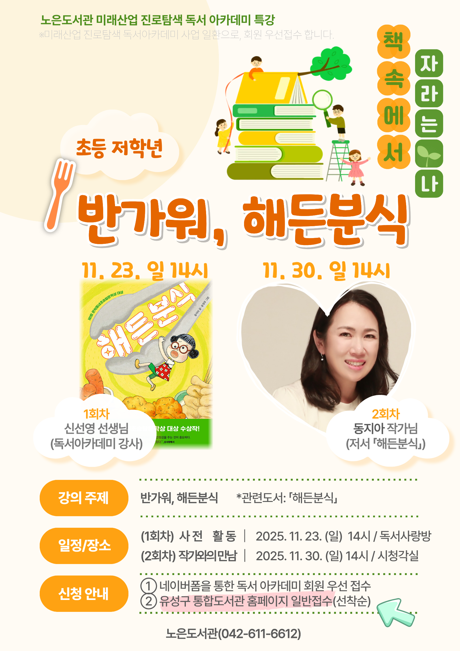 노은도서관 미래산업 진로탐색 독서아카데미 특강
<반가워, 해든분식> 참여자(일반접수)를 모집합니다.

제1회 문학동네초승달문학상 대상 <해든분식> 
나만의 분식메뉴 만들고, 해든분식 동지아 작가님과 만나요!

★운영기간: 2025. 11. 23. / 11. 30. 매주(일) 14시 / 총 2회
★운영장소: 노은도서관 독서사랑방, 시청각실
★운영대상: 초등 1~3학년 총 25명(회원접수+일반접수)

*선착순 모집입니다.
*1, 2회차 모두 참석하는 연계 강의입니다.