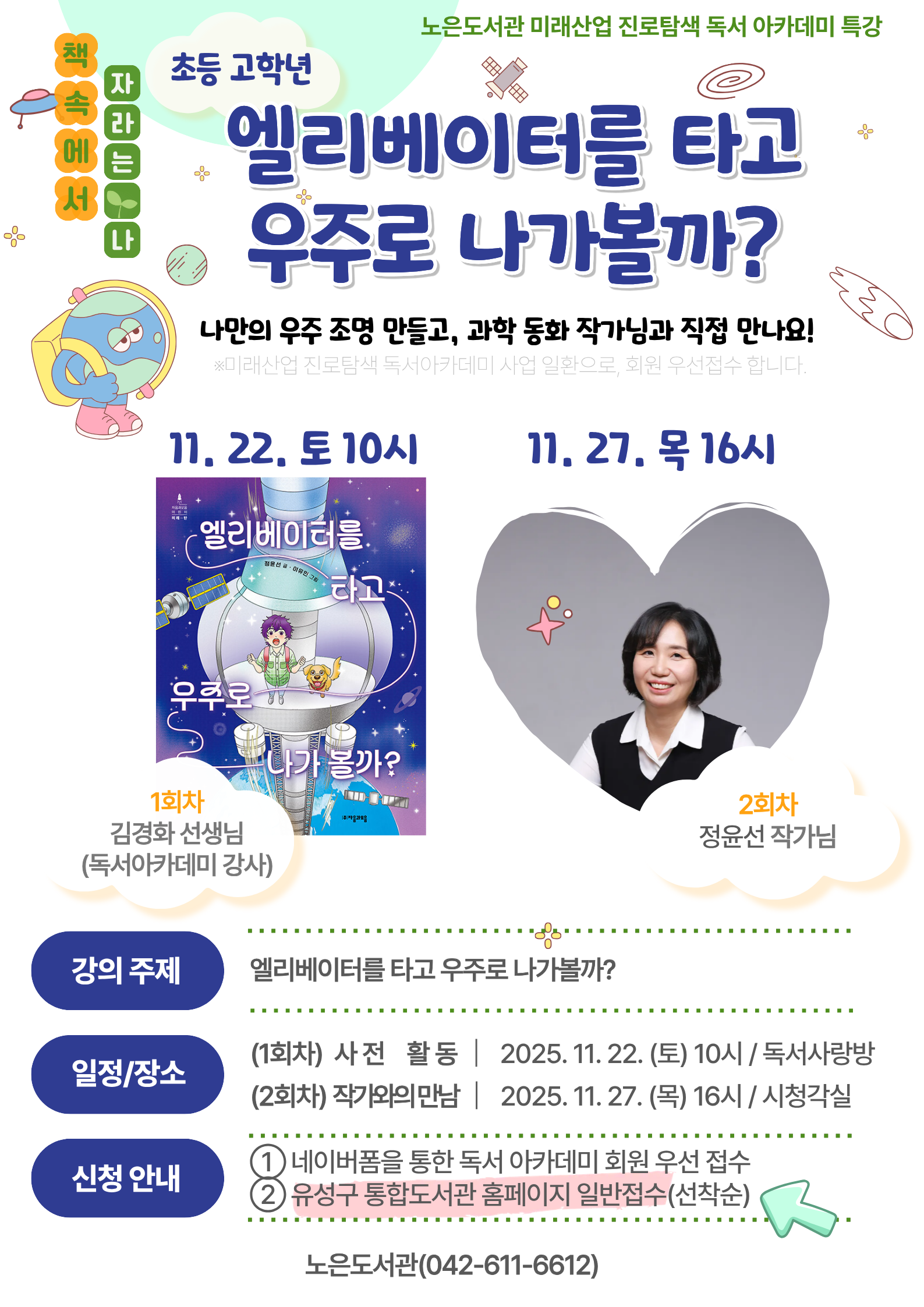 미래산업 진로탐색 독서아카데미 특강 -책 속에서 자라는 나-
<엘리베이터를 타고 우주로 나가볼까?> 참여자(일반모집)

★나만의 우주 조명 만들고, 과학동화 정윤선 작가님을 만나보는 유익한 시간!

ㅁ운영기간: 2025.11.22.(토) 10:00, 11.27.(목) 16:00 / 총 2회
ㅁ운영장소: 노은도서관 독서사랑방(1회차), 시청각실(2회차)
ㅁ대상: 초등 4~6학년 총 25명(회원접수+일반접수)

*1, 2회차 모두 참석하는 연계 강의입니다.
*회차별 운영일시 및 장소가 상이하오니 반드시 확인해주세요.